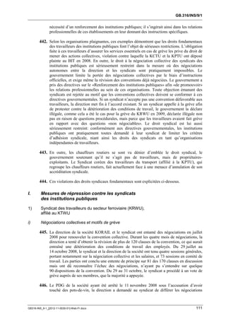 GB.316/INS/9/1


               nécessité d’un renforcement des institutions publiques; il s’ingérait ainsi dans les relations
               professionnelles de ces établissements en leur donnant des instructions spécifiques.

        442. Selon les organisations plaignantes, ces exemples démontrent que les droits fondamentaux
               des travailleurs des institutions publiques font l’objet de sérieuses restrictions. L’obligation
               faite à ces travailleurs d’assurer les services essentiels en cas de grève les prive du droit de
               mener des actions collectives, violation contre laquelle la KCTU et la KPTU ont déposé
               plainte au BIT en 2008. En outre, le droit à la négociation collective des syndicats des
               institutions publiques est sérieusement restreint dans la mesure où des négociations
               autonomes entre la direction et les syndicats sont pratiquement impossibles. Le
               gouvernement limite la portée des négociations collectives par le biais d’instructions
               officielles, et exige même la révision des conventions déjà négociées. Le gouvernement a
               pris des directives sur le «Renforcement des institutions publiques» afin «de promouvoir»
               les relations professionnelles au sein de ces organisations. Toute objection émanant des
               syndicats est rejetée au motif que les conventions collectives doivent se conformer à ces
               directives gouvernementales. Si un syndicat n’accepte pas une convention défavorable aux
               travailleurs, la direction met fin à l’accord existant. Si un syndicat appelle à la grève afin
               de protester contre la détérioration des conditions de travail, le gouvernement la déclare
               illégale, comme cela a été le cas pour la grève du KRWU en 2009, déclarée illégale non
               pas en raison de questions procédurales, mais parce que les travailleurs avaient fait grève
               en rapport avec des questions «non négociables». Le droit syndical est lui aussi
               sérieusement restreint: conformément aux directives gouvernementales, les institutions
               publiques ont pratiquement toutes demandé à leur syndicat de limiter les critères
               d’adhésion syndicale, niant ainsi les droits des syndicats en tant qu’organisations
               indépendantes de travailleurs.

        443. En outre, les chauffeurs routiers se sont vu dénier d’emblée le droit syndical, le
               gouvernement soutenant qu’il ne s’agit pas de travailleurs, mais de propriétaires-
               exploitants. Le Syndicat coréen des travailleurs du transport (affilié à la KPTU), qui
               regroupe les chauffeurs routiers, fait actuellement face à une menace d’annulation de son
               accréditation syndicale.

        444. Ces violations des droits syndicaux fondamentaux sont explicitées ci-dessous.

I.       Mesures de répression contre les syndicats
         des institutions publiques

1)       Syndicat des travailleurs du secteur ferroviaire (KRWU),
         affilié au KTWU

i)       Négociations collectives et motifs de grève

        445. La direction de la société KORAIL et le syndicat ont entamé des négociations en juillet
               2008 pour renouveler la convention collective. Durant les quatre mois de négociations, la
               direction a tenté d’obtenir la révision de plus de 120 clauses de la convention, ce qui aurait
               entraîné une détérioration des conditions de travail des employés. Du 29 juillet au
               14 octobre 2008, le syndicat et la direction de la société ont tenu quatre sessions générales,
               portant notamment sur la négociation collective et les salaires, et 73 sessions en comité de
               travail. Les parties ont conclu une entente de principe sur 81 des 170 clauses en discussion
               mais ont dû reconnaître l’échec des négociations, n’ayant pu s’entendre sur quelque
               90 dispositions de la convention. Du 29 au 31 octobre, le syndicat a procédé à un vote de
               grève auprès de ses membres, que la majorité a appuyée.

        446. Le PDG de la société ayant été arrêté le 11 novembre 2008 sous l’accusation d’avoir
               touché des pots-de-vin, la direction a demandé au syndicat de différer les négociations



GB316-INS_9-1_[2012-11-0030-01]-Web-Fr.docx                                                               111
 