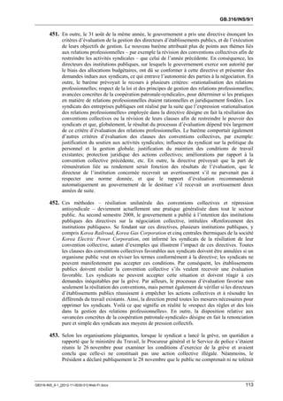 GB.316/INS/9/1


        451. En outre, le 31 août de la même année, le gouvernement a pris une directive énonçant les
               critères d’évaluation de la gestion des directeurs d’établissements publics, et de l’exécution
               de leurs objectifs de gestion. Le nouveau barème attribuait plus de points aux thèmes liés
               aux relations professionnelles – par exemple la révision des conventions collectives afin de
               restreindre les activités syndicales – que celui de l’année précédente. En conséquence, les
               directeurs des institutions publiques, sur lesquels le gouvernement exerce son autorité par
               le biais des allocations budgétaires, ont dû se conformer à cette directive et présenter des
               demandes indues aux syndicats, ce qui entrave l’autonomie des parties à la négociation. En
               outre, le barème prévoyait le recours à plusieurs critères: «rationalisation des relations
               professionnelles; respect de la loi et des principes de gestion des relations professionnelles;
               avancées concrètes de la coopération patronale-syndicale», pour déterminer si les pratiques
               en matière de relations professionnelles étaient rationnelles et juridiquement fondées. Les
               syndicats des entreprises publiques ont réalisé par la suite que l’expression «rationalisation
               des relations professionnelles» employée dans la directive désigne en fait la résiliation des
               conventions collectives ou la révision de leurs clauses afin de restreindre le pouvoir des
               syndicats et que, globalement, le résultat du processus d’évaluation dépend très largement
               de ce critère d’évaluation des relations professionnelles. Le barème comportait également
               d’autres critères d’évaluation des clauses des conventions collectives, par exemple:
               justification du soutien aux activités syndicales; influence du syndicat sur la politique du
               personnel et la gestion globale; justification du maintien des conditions de travail
               existantes; protection juridique des actions collectives; améliorations par rapport à la
               convention collective précédente, etc. En outre, la directive prévoyait que la part de
               rémunération liée au rendement serait fonction des résultats de l’évaluation, que le
               directeur de l’institution concernée recevrait un avertissement s’il ne parvenait pas à
               respecter une norme donnée, et que le rapport d’évaluation recommanderait
               automatiquement au gouvernement de le destituer s’il recevait un avertissement deux
               années de suite.

        452. Ces méthodes – résiliation unilatérale des conventions collectives et répression
               antisyndicale – deviennent actuellement une pratique généralisée dans tout le secteur
               public. Au second semestre 2008, le gouvernement a publié à l’intention des institutions
               publiques des directives sur la négociation collective, intitulées «Renforcement des
               institutions publiques». Se fondant sur ces directives, plusieurs institutions publiques, y
               compris Korea Railroad, Korea Gas Corporation et cinq centrales thermiques de la société
               Korea Electric Power Corporation, ont informé les syndicats de la résiliation de leur
               convention collective, autant d’exemples qui illustrent l’impact de ces directives. Toutes
               les clauses des conventions collectives favorables aux syndicats doivent être annulées si un
               organisme public veut en réviser les termes conformément à la directive; les syndicats ne
               peuvent manifestement pas accepter ces conditions. Par conséquent, les établissements
               publics doivent résilier la convention collective s’ils veulent recevoir une évaluation
               favorable. Les syndicats ne peuvent accepter cette situation et doivent réagir à ces
               demandes inéquitables par la grève. Par ailleurs, le processus d’évaluation favorise non
               seulement la résiliation des conventions, mais permet également de vérifier si les directeurs
               d’établissements publics réussissent à empêcher les actions collectives et à résoudre les
               différends du travail existants. Ainsi, la direction prend toutes les mesures nécessaires pour
               opprimer les syndicats. Voilà ce que signifie en réalité le «respect des règles et des lois
               dans la gestion des relations professionnelles». En outre, la disposition relative aux
               «avancées concrètes de la coopération patronale-syndicale» désigne en fait la renonciation
               pure et simple des syndicats aux moyens de pression collectifs.

        453. Selon les organisations plaignantes, lorsque le syndicat a lancé la grève, un quotidien a
               rapporté que le ministère du Travail, le Procureur général et le Service de police s’étaient
               réunis le 26 novembre pour examiner les conditions d’exercice de la grève et avaient
               conclu que celle-ci ne constituait pas une action collective illégale. Néanmoins, le
               Président a déclaré publiquement le 28 novembre que le public ne comprenait ni ne tolérait



GB316-INS_9-1_[2012-11-0030-01]-Web-Fr.docx                                                               113
 