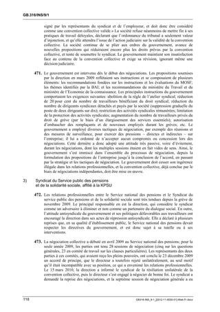 GB.316/INS/9/1


           signé par les représentants du syndicat et de l’employeur, et doit donc être considéré
           comme une convention collective valide.» La société refuse néanmoins de mettre fin à ses
           pratiques de travail déloyales, déclarant que l’ordonnance du tribunal a seulement valeur
           d’injonction, et qu’elle attendra l’issue de l’action judiciaire sur la validité de la convention
           collective. La société continue de se plier aux ordres du gouvernement, avance de
           nouvelles propositions qui réduiraient encore plus les droits prévus par la convention
           collective, et tente de soumettre le syndicat. Le gouvernement maintient son insatisfaction
           face au contenu de la convention collective et exige sa révision, ignorant même une
           décision judiciaire.

      471. Le gouvernement est intervenu dès le début des négociations. Les propositions soumises
           par la direction en mars 2009 reflétaient ses instructions et se composaient de plusieurs
           éléments: les recommandations fondées sur les instructions et les évaluations du MOSF;
           les thèmes identifiés par la BAI; et les recommandations du ministère du Travail et du
           ministère de l’Economie de la connaissance. Les principales instructions du gouvernement
           comportaient les exigences suivantes: abolition de la règle de l’atelier syndical; réduction
           de 20 pour cent du nombre de travailleurs bénéficiant du droit syndical; réduction du
           nombre de dirigeants syndicaux détachés et payés par la société (suppression graduelle du
           poste de deux dirigeants sur dix); restriction des activités syndicales rémunérées; limitation
           de la protection des activités syndicales; augmentation du nombre de travailleurs privés du
           droit de grève (par le biais d’un élargissement des services essentiels); autorisation
           d’embaucher des remplaçants et de nouveaux employés durant les grèves; etc. Le
           gouvernement a employé diverses tactiques de négociation, par exemple des réunions et
           des mesures de surveillance, pour exercer des pressions – directes et indirectes – sur
           l’entreprise; il lui a ordonné de n’accepter aucun compromis ou concession lors des
           négociations. Cette dernière a donc adopté une attitude très passive, voire d’évitement,
           durant les négociations, dont les multiples sessions étaient en fait vides de sens. Ainsi, le
           gouvernement s’est immiscé dans l’ensemble du processus de négociation, depuis la
           formulation des propositions de l’entreprise jusqu’à la conclusion de l’accord, en passant
           par la stratégie et les tactiques de négociation. Le gouvernement doit cesser son ingérence
           illégale dans les relations professionnelles, et la convention collective, déjà conclue par le
           biais de négociations indépendantes, doit être mise en œuvre.

3)    Syndicat du Service public des pensions
      et de la solidarité sociale, affilié à la KPSU

      472. Les relations professionnelles entre le Service national des pensions et le Syndicat du
           service public des pensions et de la solidarité sociale sont très tendues depuis la grève de
           novembre 2009. Le principal responsable en est la direction, qui considère le syndicat
           comme un adversaire à éliminer et non comme un partenaire du dialogue social. En outre,
           l’attitude antisyndicale du gouvernement et ses politiques défavorables aux travailleurs ont
           encouragé la direction dans ses actes de répression antisyndicale. Elle a déclaré à plusieurs
           reprises que, en sa qualité d’établissement public, le Service national des pensions devait
           respecter les directives du gouvernement, et est donc sujet à sa tutelle ou à ses
           interventions.

      473. La négociation collective a débuté en avril 2009 au Service national des pensions; pour la
           seule année 2009, les parties ont tenu 28 sessions de négociation (cinq sur les questions
           générales, 23 en comité de travail sur les clauses particulières). Les représentants des deux
           parties à ces comités, qui avaient reçu les pleins pouvoirs, ont conclu le 23 décembre 2009
           un accord de principe, que le directeur a toutefois rejeté unilatéralement, au seul motif
           qu’il était incompatible avec sa position, ce qui a envenimé les relations professionnelles.
           Le 15 mars 2010, la direction a informé le syndicat de la résiliation unilatérale de la
           convention collective, puis le directeur s’est engagé à négocier de bonne foi. Le syndicat a
           demandé la reprise des négociations, et la septième session de négociation générale a eu



118                                                                   GB316-INS_9-1_[2012-11-0030-01]-Web-Fr.docx
 