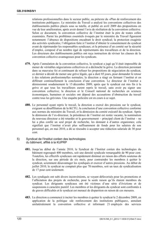 GB.316/INS/9/1


            relations professionnelles dans le secteur public, au prétexte du «Plan de renforcement des
            institutions publiques». Le ministère du Travail a analysé les conventions collectives des
            établissements publics placés sous sa tutelle, et publié en avril 2009 des propositions en
            vue de leur amélioration, après avoir donné l’avis de résiliation de la convention collective.
            Selon ce document, la convention collective de l’institut était la pire de toutes celles
            examinées. Parmi les problèmes essentiels évoqués par le ministère du Travail figuraient
            notamment: l’absence de dispositions encadrant le droit syndical; la protection exagérée
            des activités syndicales; l’obligation faite à l’institut d’obtenir le consentement du syndicat
            avant de réprimander les responsables syndicaux; et la présence d’un comité sur la sécurité
            d’emploi, composé d’un nombre égal de représentants des travailleurs et de la direction.
            Les directeurs des établissements publics ont reçu instruction de réviser les clauses de la
            convention collective avantageuses pour les syndicats.

      479. Après l’annulation de la convention collective, le syndicat a jugé qu’il était impossible de
            mener de véritables négociations collectives et a déclenché la grève. La direction persistant
            dans sa mauvaise foi et continuant de refuser les propositions de négociation du syndicat,
            ce dernier a décidé de mener une grève légale, qui a duré 85 jours, pour demander le retour
            à des relations professionnelles normales; la direction a réagi en fermant l’institut et en
            différant continuellement la conclusion d’une convention. Le directeur de l’institut a
            démissionné soudainement le 15 décembre 2009, après que le syndicat eut mis fin à la
            grève et que tous les travailleurs eurent repris le travail, sans avoir pu signer une
            convention collective; la direction et le Conseil national de recherches en sciences
            économiques, humaines et sociales ont déposé des accusations d’obstruction du travail
            contre tous les grévistes. Une enquête policière est en cours à ce sujet.

      480. Le personnel ayant repris le travail, la direction a exercé des pressions sur le syndicat,
            exigeant sa désaffiliation de la KCTU, la conclusion d’une convention collective conforme
            aux normes du ministère du Travail, et la démission du comité exécutif du syndicat. Après
            la démission de l’ex-directeur, la présidence de l’institut est restée vacante, la nomination
            du nouveau directeur a été retardée et le gouvernement – principal client de l’institut – ne
            lui a plus confié un seul projet de recherche, les donnant à d’autres organismes; cela
            signifiait que l’institut n’avait plus suffisamment de fonds pour les salaires de son
            personnel qui, en mai 2010, a dû se résoudre à accepter une réduction salariale de 30 pour
            cent.

5)    Syndicat de l’Institut coréen des technologies
      du bâtiment, affilié à la KUPRP

      481. Jusqu’au début de l’année 2010, le Syndicat de l’Institut coréen des technologies du
            bâtiment regroupait 400 membres, soit une densité syndicale remarquable de 90 pour cent.
            Toutefois, les effectifs syndicaux ont rapidement diminué en raison des efforts soutenus de
            la direction, sur une période de six mois, pour contraindre les membres à quitter le
            syndicat, sciemment désavantager les syndiqués et exercer d’autres pressions. Au début de
            juillet 2010, le syndicat ne comptait plus que 70 membres, soit un taux de syndicalisation
            de 17 pour cent seulement.

      482. Les syndiqués ont subi divers inconvénients, se voyant défavorisés pour les promotions et
            l’affectation des projets de recherche, pour la seule raison qu’ils étaient membres du
            syndicat. Les dirigeants syndicaux ont été victimes d’une série d’évictions et de
            suspensions à caractère punitif. Les membres et les dirigeants du syndicat sont confrontés à
            de graves difficultés et le syndicat est menacé de disparition en raison de ces mesures.

      483. La direction a commencé à inciter les membres à quitter le syndicat le 2 décembre 2009, en
            application de la politique «de renforcement des institutions publiques», annulant
            unilatéralement la convention collective et informant 21 employés des services



120                                                                   GB316-INS_9-1_[2012-11-0030-01]-Web-Fr.docx
 