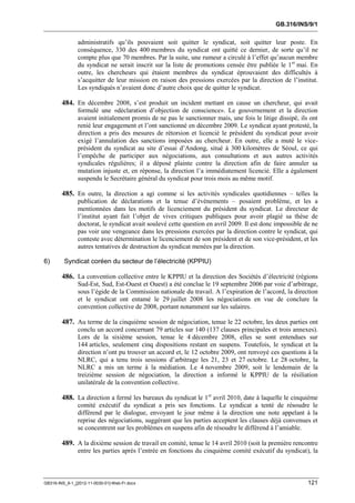 GB.316/INS/9/1


               administratifs qu’ils pouvaient soit quitter le syndicat, soit quitter leur poste. En
               conséquence, 330 des 400 membres du syndicat ont quitté ce dernier, de sorte qu’il ne
               compte plus que 70 membres. Par la suite, une rumeur a circulé à l’effet qu’aucun membre
               du syndicat ne serait inscrit sur la liste de promotions censée être publiée le 1 er mai. En
               outre, les chercheurs qui étaient membres du syndicat éprouvaient des difficultés à
               s’acquitter de leur mission en raison des pressions exercées par la direction de l’institut.
               Les syndiqués n’avaient donc d’autre choix que de quitter le syndicat.

        484. En décembre 2008, s’est produit un incident mettant en cause un chercheur, qui avait
               formulé une «déclaration d’objection de conscience». Le gouvernement et la direction
               avaient initialement promis de ne pas le sanctionner mais, une fois le litige dissipé, ils ont
               renié leur engagement et l’ont sanctionné en décembre 2009. Le syndicat ayant protesté, la
               direction a pris des mesures de rétorsion et licencié le président du syndicat pour avoir
               exigé l’annulation des sanctions imposées au chercheur. En outre, elle a muté le vice-
               président du syndicat au site d’essai d’Andong, situé à 300 kilomètres de Séoul, ce qui
               l’empêche de participer aux négociations, aux consultations et aux autres activités
               syndicales régulières; il a déposé plainte contre la direction afin de faire annuler sa
               mutation injuste et, en réponse, la direction l’a immédiatement licencié. Elle a également
               suspendu le Secrétaire général du syndicat pour trois mois au même motif.

        485. En outre, la direction a agi comme si les activités syndicales quotidiennes – telles la
               publication de déclarations et la tenue d’événements – posaient problème, et les a
               mentionnées dans les motifs de licenciement du président du syndicat. Le directeur de
               l’institut ayant fait l’objet de vives critiques publiques pour avoir plagié sa thèse de
               doctorat, le syndicat avait soulevé cette question en avril 2009. Il est donc impossible de ne
               pas voir une vengeance dans les pressions exercées par la direction contre le syndicat, qui
               conteste avec détermination le licenciement de son président et de son vice-président, et les
               autres tentatives de destruction du syndicat menées par la direction.

6)       Syndicat coréen du secteur de l’électricité (KPPIU)

        486. La convention collective entre le KPPIU et la direction des Sociétés d’électricité (régions
               Sud-Est, Sud, Est-Ouest et Ouest) a été conclue le 19 septembre 2006 par voie d’arbitrage,
               sous l’égide de la Commission nationale du travail. A l’expiration de l’accord, la direction
               et le syndicat ont entamé le 29 juillet 2008 les négociations en vue de conclure la
               convention collective de 2008, portant notamment sur les salaires.

        487. Au terme de la cinquième session de négociation, tenue le 22 octobre, les deux parties ont
               conclu un accord concernant 79 articles sur 140 (137 clauses principales et trois annexes).
               Lors de la sixième session, tenue le 4 décembre 2008, elles se sont entendues sur
               144 articles, seulement cinq dispositions restant en suspens. Toutefois, le syndicat et la
               direction n’ont pu trouver un accord et, le 12 octobre 2009, ont renvoyé ces questions à la
               NLRC, qui a tenu trois sessions d’arbitrage les 21, 23 et 27 octobre. Le 28 octobre, la
               NLRC a mis un terme à la médiation. Le 4 novembre 2009, soit le lendemain de la
               treizième session de négociation, la direction a informé le KPPIU de la résiliation
               unilatérale de la convention collective.

        488. La direction a fermé les bureaux du syndicat le 1er avril 2010, date à laquelle le cinquième
               comité exécutif du syndicat a pris ses fonctions. Le syndicat a tenté de résoudre le
               différend par le dialogue, envoyant le jour même à la direction une note appelant à la
               reprise des négociations, suggérant que les parties acceptent les clauses déjà convenues et
               se concentrent sur les problèmes en suspens afin de résoudre le différend à l’amiable.

        489. A la dixième session de travail en comité, tenue le 14 avril 2010 (soit la première rencontre
               entre les parties après l’entrée en fonctions du cinquième comité exécutif du syndicat), la



GB316-INS_9-1_[2012-11-0030-01]-Web-Fr.docx                                                              121
 