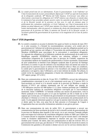 GB.316/INS/9/1


          22. Le comité prend note de ces informations. Il prie le gouvernement: 1) de l’informer sur
               l’état d’avancement du recours extraordinaire déposé par l’ATAP au sujet du licenciement
               de la dirigeante syndicale, Mme Marina del Valle Guanca; 2) d’envoyer sans délai ses
               observations concernant les allégations de l’ATAP relatives aux obstacles et retards dans
               le traitement d’une procédure pénale ouverte contre les autorités du ministère du Travail
               et de la Sécurité sociale de la province en lien avec le code de retenues pour le
               prélèvement des cotisations syndicales; et 3) de l’informer sur l’état d’avancement de la
               plainte au pénal déposée par l’ATAP pour atteinte à la liberté syndicale, inexécution des
               traités internationaux, abus de pouvoir et violation des droits des fonctionnaires contre le
               gouverneur de la province de Salta, le ministre du Travail et de la Sécurité sociale, le
               secrétaire général du gouvernement de la province et les magistrats de la Cour de justice
               de Salta.

Cas no 2725 (Argentine)

          23. Le comité a examiné ce cas pour la dernière fois quant au fond à sa réunion de mars 2011
               et, à cette occasion, il a formulé les recommandations suivantes: a) le comité prie le
               gouvernement de l’informer de la décision prononcée au sujet des allégations portant sur la
               possibilité qu’une sanction soit infligée à l’Association des professionnels de la santé de
               Mendoza (AMPROS) pour non-respect de la convocation à conciliation obligatoire;
               b) s’agissant des allégations de la Fédération syndicale des professionnels de la santé de la
               République argentine (FESPROSA) relatives aux sanctions infligées à certains
               syndicalistes (suspension de 31 grévistes dans la province de Córdoba, suspension du
               vice-président médecin du Syndicat des professionnels d’Action rayonnante, licenciement
               de neuf syndicalistes et transfert d’une déléguée syndicale dans la province de Santiago
               del Estero), le comité n’a pas été informé si les travailleurs lésés ont intenté une action en
               justice pour les sanctions reçues ni même du bien-fondé de celles-ci. Dans ces conditions,
               le comité prie le gouvernement de préciser si les travailleurs ont engagé des procédures
               judiciaires à cet égard et, dans l’affirmative, de le tenir informé du résultat. Par ailleurs, le
               comité invite les organisations plaignantes à fournir des informations à cet égard. [Voir
               359e rapport, paragr. 227 à 263.]

          24. Dans une communication en date du 16 mai 2011, l’AMPROS a envoyé des informations
               complémentaires concernant le cas et a fait notamment savoir que, le 11 janvier 2011, le
               Sous-secrétaire au travail et à la sécurité sociale de la province de Mendoza a rendu la
               décision no 210/11 qui ordonne notamment que lui soit infligée une amende de
               1 993 000 pesos (environ 433 000 dollars E.-U.) pour violation présumée par l’AMPROS
               de la deuxième audience de conciliation obligatoire convoquée par le sous-secrétariat
               mentionné. Selon l’AMPROS: 1) l’amende constitue une mesure de persécution, viole la
               liberté syndicale et le droit de grève et n’a pas de légitimité car elle se fonde sur un fait
               supposé qui n’existe pas; 2) l’intention du gouvernement est de persécuter l’association en
               cherchant à l’éliminer et à éviter les mouvements de protestation des professionnels de la
               santé; 3) cela apparaît clairement quand on voit que la sanction intervient plus d’une année
               et demie après les faits, avec pour but de faire pression et d’extorquer de l’argent à
               l’organisation face aux nouvelles réclamations salariales et aux grèves prévues.

          25. Dans une communication du mois de juillet 2011, le gouvernement a envoyé une
               communication du Sous-secrétariat du travail et de la sécurité sociale du gouvernement de
               la province de Mendoza dans laquelle il fait savoir, en ce qui concerne l’amende infligée
               pour non-respect de la décision de conciliation obligatoire rendue en 2009, que l’affaire est
               à l’examen devant la cinquième chambre du travail et qu’un recours direct a été interjeté
               contre la résolution administrative imposant la sanction sans que l’on connaisse les
               résultats pour l’instant. De même, dans une communication en date du 6 février 2012, le
               gouvernement fait savoir que, par décision no 1747 du Secrétariat du travail de la nation, la
               Commission des garanties a été amenée à donner son avis sur les services minima dans le



GB316-INS_9-1_[2012-11-0030-01]-Web-Fr.docx                                                                   5
 