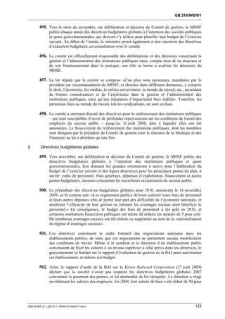 GB.316/INS/9/1


        495. Vers le mois de novembre, sur délibération et décision du Comité de gestion, le MOSF
               publie chaque année des directives budgétaires globales à l’intention des sociétés publiques
               et quasi gouvernementales, qui doivent s’y référer pour planifier leur budget de l’exercice
               suivant. Au début de l’année, le ministère prend également à leur intention des directives
               d’exécution budgétaire, en consultation avec le comité.

        496. Le comité est officiellement responsable des délibérations et des décisions concernant la
               gestion et l’administration des institutions publiques mais, compte tenu de sa structure et
               de son fonctionnement dans la pratique, son rôle se borne à avaliser les décisions du
               MOSF.

        497. La loi stipule que le comité se compose «d’au plus onze personnes, mandatées par le
               président sur recommandation du MOSF, et choisies dans différents domaines, y compris
               le droit, l’économie, les médias, le milieu universitaire, le monde du travail, etc., possédant
               de bonnes connaissances et de l’expérience dans la gestion et l’administration des
               institutions publiques, ainsi qu’une réputation d’impartialité bien établie». Toutefois, les
               personnes liées au monde du travail, tels les syndicalistes, en sont exclues.

        498. Le comité a rarement discuté des directives pour le renforcement des institutions publiques
               – qui sont susceptibles d’avoir de profondes répercussions sur les conditions de travail des
               employés du secteur public – jusqu’au 11 août 2008, date à laquelle elles ont été
               annoncées. Le Sous-comité du renforcement des institutions publiques, dont les membres
               sont désignés par le président du Comité de gestion (soit le ministre de la Stratégie et des
               Finances) ne les a abordées qu’une fois.

i)       Directives budgétaires globales

        499. Vers novembre, sur délibération et décision du Comité de gestion, le MOSF publie des
               directives budgétaires globales à l’intention des institutions publiques et quasi
               gouvernementales, leur donnant les grandes orientations à suivre pour l’élaboration du
               budget de l’exercice suivant et des lignes directrices pour les principaux postes du plan, à
               savoir: coûts de personnel, frais généraux, dépenses d’exploitation, financement et autres
               postes budgétaires, mesures concernant les travailleurs occasionnels du secteur public.

        500. Le préambule des directives budgétaires globales pour 2010, annoncées le 16 novembre
               2009, se lit comme suit: «Les organismes publics devront contenir leurs frais de personnel
               et leurs autres dépenses afin de porter leur part des difficultés de l’économie nationale, et
               améliorer l’efficacité de leur gestion en limitant les avantages sociaux dont bénéficie le
               personnel.» En conséquence, le budget des frais de personnel a été gelé en 2010, et
               certaines institutions financières publiques ont même dû réduire les salaires de 5 pour cent.
               De nombreux avantages sociaux ont été réduits ou supprimés au nom de la «rationalisation
               du régime d’avantages sociaux».

        501. Ces directives constituent le cadre limitatif des négociations salariales dans les
               établissements publics, de sorte que ces négociations ne permettent aucune modification
               des conditions de travail. Même si le syndicat et la direction d’un établissement public
               convenaient de fixer les salaires à un niveau supérieur à celui prévu dans les directives, le
               gouvernement se fondait sur le rapport d’évaluation de gestion de la BAI pour sanctionner
               cet établissement, et réduire son budget.

        502. Ainsi, le rapport d’audit de la BAI sur la Korea Railroad Corporation (27 août 2009)
               déclare que la société n’avait pas respecté les directives budgétaires globales 2007
               concernant le paiement des primes, et lui demandait de les récupérer. La direction a réagi
               en réduisant les salaires des employés. En 2009, leur salaire de base a été réduit de 50 pour




GB316-INS_9-1_[2012-11-0030-01]-Web-Fr.docx                                                               123
 