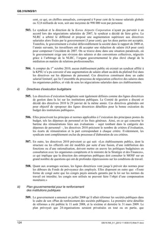 GB.316/INS/9/1


             cent, ce qui, en chiffres annualisés, correspond à 9 pour cent de la masse salariale globale
             ou 32,8 milliards de won, soit une moyenne de 990 000 won par personne.

       503. Le syndicat et la direction de la Korea Airports Corporation n’ayant pu parvenir à un
             accord lors des négociations salariales de 2007, le syndicat a décidé de faire grève. La
             NLRC a arbitré le différend et proposé une augmentation supérieure aux directives
             salariales alors fixées par le gouvernement (3 pour cent), que les deux parties ont acceptée.
             Toutefois, le gouvernement a évalué défavorablement la société dans le rapport de 2008 et,
             l’année suivante, les travailleurs ont dû accepter une réduction de salaire (6,8 pour cent)
             pour compenser l’excédent de 2007. On se trouve donc dans une situation paradoxale, où
             le gouvernement exige une révision des salaires et des conventions collectives, négociés
             grâce à l’arbitrage de la NLRC, l’organe gouvernemental le plus élevé chargé de la
             médiation en matière de relations professionnelles.

       504. A compter du 1er octobre 2010, aucun établissement public où existait un syndicat affilié à
             la KPSU n’a pu convenir d’une augmentation de salaire allant au-delà du plafond fixé dans
             les directives sur les dépenses de personnel. Ces directives constituent donc un cadre
             salarial limitatif, qui lie l’ensemble du processus de négociation collective des salaires dans
             les organismes publics, et vide de sens les négociations salariales dans ces établissements.

ii)    Directives d’exécution budgétaire

       505. Les directives d’exécution budgétaire sont également définies comme des lignes directrices
             de gestion dans la loi sur les institutions publiques. Le Comité de gestion a discuté et
             décidé des directives 2010 le 29 janvier de la même année. Ces directives générales ont
             pour objectif de «proposer des lignes directrices détaillées pour la bonne exécution du
             budget des institutions publiques».

       506. Elles prescrivent les principes et normes applicables à l’exécution des principaux postes du
             budget, tels les dépenses de personnel et les frais généraux. Ainsi, en ce qui concerne le
             barème des rémunérations liées aux évaluations – sujet tombant dans la catégorie des
             dépenses de personnel –, les directives 2010 précisent le nombre de critères d’évaluation,
             les écarts de rémunération et la part correspondant à chaque critère. Evidemment, les
             syndicats sont complètement exclus du processus d’élaboration de ces critères.

       507. En outre, les directives 2010 prévoient ce qui suit: «Les établissements publics, dont la
             structure ou les effectifs ont été modifiés par suite d’une fusion, d’une redéfinition des
             fonctions ou d’une rationalisation, doivent mettre en œuvre les politiques budgétaires en
             consultation avec les organismes compétents et le ministre de la Stratégie et des Finances»,
             ce qui implique que la direction des entreprises publiques doit consulter le MOSF sur un
             grand nombre de questions qui ont de profondes répercussions sur les conditions de travail.

       508. Quant aux avantages sociaux, les lignes directrices vont jusqu’à prévoir des normes pour
             les débours du Fonds de prévoyance des employés. Elles disposent en outre que: «Toute
             forme de congé autre que les congés payés annuels garantis par la loi sur les normes du
             travail est interdite; les congés non utilisés ne peuvent faire l’objet d’une compensation
             monétaire.»

iii)   Plan gouvernemental pour le renforcement
       des institutions publiques

       509. Le gouvernement a annoncé en juillet 2008 qu’il allait réformer les sociétés publiques dans
             le cadre de son «Plan de renforcement des sociétés publiques». La première série détaillée
             de réformes a été publiée le 11 août 2008, et la sixième et dernière le 31 mars 2009. Le
             plan prévoyait que 24 organisations seraient privatisées en tout ou en partie, que



124                                                                    GB316-INS_9-1_[2012-11-0030-01]-Web-Fr.docx
 