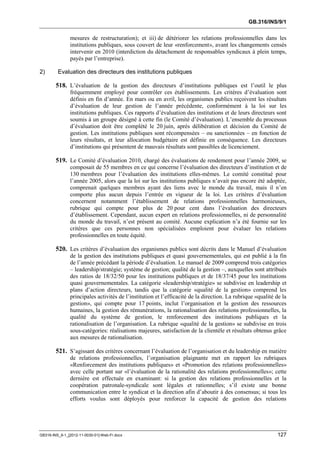 GB.316/INS/9/1


               mesures de restructuration); et iii) de détériorer les relations professionnelles dans les
               institutions publiques, sous couvert de leur «renforcement», avant les changements censés
               intervenir en 2010 (interdiction du détachement de responsables syndicaux à plein temps,
               payés par l’entreprise).

2)       Evaluation des directeurs des institutions publiques

        518. L’évaluation de la gestion des directeurs d’institutions publiques est l’outil le plus
               fréquemment employé pour contrôler ces établissements. Les critères d’évaluation sont
               définis en fin d’année. En mars ou en avril, les organismes publics reçoivent les résultats
               d’évaluation de leur gestion de l’année précédente, conformément à la loi sur les
               institutions publiques. Ces rapports d’évaluation des institutions et de leurs directeurs sont
               soumis à un groupe désigné à cette fin (le Comité d’évaluation). L’ensemble du processus
               d’évaluation doit être complété le 20 juin, après délibération et décision du Comité de
               gestion. Les institutions publiques sont récompensées – ou sanctionnées – en fonction de
               leurs résultats, et leur allocation budgétaire est définie en conséquence. Les directeurs
               d’institutions qui présentent de mauvais résultats sont passibles de licenciement.

        519. Le Comité d’évaluation 2010, chargé des évaluations de rendement pour l’année 2009, se
               composait de 55 membres en ce qui concerne l’évaluation des directeurs d’institution et de
               130 membres pour l’évaluation des institutions elles-mêmes. Le comité constitué pour
               l’année 2005, alors que la loi sur les institutions publiques n’avait pas encore été adoptée,
               comprenait quelques membres ayant des liens avec le monde du travail, mais il n’en
               comporte plus aucun depuis l’entrée en vigueur de la loi. Les critères d’évaluation
               concernent notamment l’établissement de relations professionnelles harmonieuses,
               rubrique qui compte pour plus de 20 pour cent dans l’évaluation des directeurs
               d’établissement. Cependant, aucun expert en relations professionnelles, ni de personnalité
               du monde du travail, n’est présent au comité. Aucune explication n’a été fournie sur les
               critères que ces personnes non spécialisées emploient pour évaluer les relations
               professionnelles en toute équité.

        520. Les critères d’évaluation des organismes publics sont décrits dans le Manuel d’évaluation
               de la gestion des institutions publiques et quasi gouvernementales, qui est publié à la fin
               de l’année précédant la période d’évaluation. Le manuel de 2009 comprend trois catégories
               – leadership/stratégie; système de gestion; qualité de la gestion –, auxquelles sont attribués
               des ratios de 18/32/50 pour les institutions publiques et de 18/37/45 pour les institutions
               quasi gouvernementales. La catégorie «leadership/stratégie» se subdivise en leadership et
               plans d’action directeurs, tandis que la catégorie «qualité de la gestion» comprend les
               principales activités de l’institution et l’efficacité de la direction. La rubrique «qualité de la
               gestion», qui compte pour 17 points, inclut l’organisation et la gestion des ressources
               humaines, la gestion des rémunérations, la rationalisation des relations professionnelles, la
               qualité du système de gestion, le renforcement des institutions publiques et la
               rationalisation de l’organisation. La rubrique «qualité de la gestion» se subdivise en trois
               sous-catégories: réalisations majeures, satisfaction de la clientèle et résultats obtenus grâce
               aux mesures de rationalisation.

        521. S’agissant des critères concernant l’évaluation de l’organisation et du leadership en matière
               de relations professionnelles, l’organisation plaignante met en rapport les rubriques
               «Renforcement des institutions publiques» et «Promotion des relations professionnelles»
               avec celle portant sur «l’évaluation de la rationalité des relations professionnelles»; cette
               dernière est effectuée en examinant: si la gestion des relations professionnelles et la
               coopération patronale-syndicale sont légales et rationnelles; s’il existe une bonne
               communication entre le syndicat et la direction afin d’aboutir à des consensus; si tous les
               efforts voulus sont déployés pour renforcer la capacité de gestion des relations




GB316-INS_9-1_[2012-11-0030-01]-Web-Fr.docx                                                                 127
 