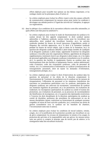 GB.316/INS/9/1


                            efforts déployés pour recueillir leur opinion sur des thèmes importants; et les
                            sondages menés sur les principaux plans d’action; et

                      –     les critères employés pour évaluer les efforts visant à créer des canaux collectifs
                            de communication comprennent les mesures prises pour inciter les syndicats à
                            développer une attitude positive à l’égard des activités de l’entreprise, et appuyer
                            ces organisations;

               iii) dans la rubrique «Les conditions de la convention collective sont-elles rationnelles, et
                    quels efforts sont faits pour les améliorer?»:

                      –     les critères employés pour évaluer le mode de fonctionnement du syndicat et le
                            soutien devant lui être apporté comprennent: le droit syndical (postes
                            admissibles à l’adhésion syndicale, normes écrites pour les travailleurs non
                            admissibles, droit syndical des travailleurs licenciés, etc.); les activités
                            syndicales pendant les heures de travail (processus d’approbation, portée et
                            fréquence des activités approuvées, etc.); le droit à la formation syndicale
                            pendant les heures de travail (objets, type et durée de la formation, etc.); la
                            question des dirigeants syndicaux détachés à plein temps (nombre de syndiqués
                            et de dirigeants syndicaux à plein temps; opportunité d’autoriser les dirigeants
                            syndicaux à travailler pour des organisations faîtières; approbation de dirigeants
                            supplémentaires; traitement réservé aux dirigeants à plein temps; etc.); les règles
                            de personnel applicables aux dirigeants syndicaux (consultation avec le syndicat,
                            etc.); la question des facilités et équipements fournis au syndicat pour son
                            fonctionnement (liste des facilités et équipements fournis, soutien administratif,
                            coûts d’entretien, coûts des événements syndicaux, coûts du personnel de
                            soutien, etc.); la communication d’informations au syndicat (communication de
                            renseignements personnels, droit de rejeter les demandes d’information,
                            renseignements protégés, etc.);

                      –     les critères employés pour évaluer le droit d’intervention du syndicat dans les
                            questions de personnel et les droits de la direction comprennent: le
                            fonctionnement de l’institution (consultation avec le syndicat sur les mesures de
                            réorganisation); l’affectation du personnel et les mutations (interdiction des
                            rencontres ou consultations particulières avec les syndicats, participation des
                            dirigeants syndicaux aux entrevues de recrutement, consentement du syndicat
                            aux mutations régulières de personnel, etc.); les promotions, les évaluations de
                            rendement, les récompenses (participation du syndicat au comité d’examen des
                            promotions, aux évaluations du personnel, ou au processus de recommandation
                            des bénéficiaires de récompenses, etc.); la question des réprimandes (restrictions
                            à l’exercice du droit disciplinaire de la direction; participation du syndicat au
                            comité de discipline; pertinence des procédures de redressement en cas de
                            mesure disciplinaire injuste; restrictions au licenciement de syndiqués reconnus
                            coupables en raison de leurs activités syndicales; etc.); restrictions aux droits de
                            gestion (consultation avec le syndicat sur les transferts de chantiers,
                            l’investissement outre-mer et autres);

                      –     les critères employés pour évaluer les conditions de travail (salaires, retraite,
                            congés, etc.) et la justification de la protection accordée aux travailleurs en cas
                            de grève comprennent: les niveaux de rémunération; la retraite et les congés; la
                            protection des grévistes et la responsabilité suite aux grèves; les mesures prises
                            suite aux grèves (y compris le principe «pas de travail, pas de salaire», et la
                            réintégration indue des travailleurs licenciés).




GB316-INS_9-1_[2012-11-0030-01]-Web-Fr.docx                                                                 129
 