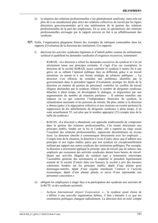 GB.316/INS/9/1


               ii)    la situation des relations professionnelles s’est généralement améliorée, mais cela est
                      plus dû à un encadrement plus strict des relations collectives de travail par les lignes
                      directrices gouvernementales qu’à une amélioration de la gestion des relations
                      professionnelles de la part des employeurs. En ce sens, la «promotion» des relations
                      professionnelles envisagée par le rapport renvoie en fait à un affaiblissement des
                      syndicats.

        527. Enfin, l’organisation plaignante fournit des exemples de rubriques contestables dans les
               rapports d’évaluation de la direction des institutions. Ces rapports:

               i)     décrivent les activités syndicales légitimes et d’intérêt public comme du militantisme
                      syndical et qualifient les demandes syndicales d’exigences excessives, notamment:

                      –     KORAIL: «La direction a refusé les demandes excessives du syndicat et s’en est
                            strictement tenue aux principes existants. Il s’agit d’un cas exemplaire, la
                            direction de la société KORAIL ayant contraint le syndicat à mettre fin à une
                            grève en se ralliant l’opinion publique face au différend, grâce à un travail
                            minutieux en amont et à une bonne stratégie de relations publiques ... La
                            direction s’est efforcée de remédier aux problèmes identifiés par le
                            gouvernement dans le précédent rapport d’évaluation: protéger les droits de la
                            direction en matière de gestion du personnel; contrôler les conflits du travail
                            illégaux déclenchés par le syndicat; réduire le nombre de dirigeants syndicaux
                            détachés à plein temps, en développant le dialogue, et négociation par une
                            augmentation du nombre de réunions paritaires ... Il subsiste toutefois une
                            impasse en ce qui concerne l’indépendance financière du syndicat, la
                            rémunération maximale et les pensions de retraite. De plus, même si la direction
                            a obtenu (grâce à la négociation collective et aux réunions en comité paritaire) la
                            suppression de dix détachements de dirigeants syndicaux à plein temps, il en
                            reste actuellement 55, soit plus que le nombre approprié (21) compte tenu de la
                            taille du syndicat.»

                      –     KOGAS: «La direction a abandonné son approche traditionnelle de compromis
                            dans la gestion des relations professionnelles, s’en tenant strictement aux
                            principes établis, fondés sur la loi et l’ordre; elle a rapatrié au siège social
                            l’essentiel des relations professionnelles, auparavant décentralisées au niveau
                            local. La direction cherche à communiquer directement avec les employés ...
                            Compte tenu de la situation, la direction n’avait d’autre choix que d’adhérer aux
                            principes et aux règles établis, parce que son syndicat est exceptionnellement
                            militant par rapport aux autres syndicats des institutions publiques. Par exemple,
                            la direction a strictement appliqué le principe «pas de travail, pas de salaire» aux
                            employés qui exerçaient des activités syndicales durant leurs heures de travail.
                            Quant aux activités illégales du syndicat (qui a notamment interrompu
                            l’assemblée générale des actionnaires et empêché le président légitimement
                            nommé de la société d’entrer dans son bureau), la société a pris des mesures
                            cohérentes fondées sur les principes établis: dépôt d’une plainte pour
                            dommages-intérêts, dépôt d’une requête interdisant l’entrave à l’activité
                            économique, dépôt d’une plainte pénale et envoi d’une réprimande aux
                            personnes concernées.»

               ii)    obligent les employeurs à réagir face à la participation des syndicats aux activités de
                      la KCTU et des syndicats sectoriels:

                      –     Incheon International Airport Corporation: «... le syndicat ayant choisi de
                            s’affilier à une nouvelle organisation faîtière, il faut s’attendre à ce que ses
                            orientations politiques changent radicalement. La direction doit en tenir compte




GB316-INS_9-1_[2012-11-0030-01]-Web-Fr.docx                                                                 131
 