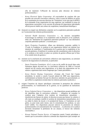 GB.316/INS/9/1


                      afin de maintenir l’efficacité du nouveau plan directeur de relations
                      professionnelles.»

                 –    Korea Electrical Safety Corporation: «Il conviendrait de conclure dès que
                      possible une nouvelle convention collective, celle-ci ayant été différée en raison
                      de la nomination du nouveau directeur de l’institution, et du rejet (par la KPSU)
                      de la demande d’une organisation de rang supérieur, qui souhaitait la tenue de
                      négociations sectorielles, et de convenir du principe de négociation individuelle
                      afin de pouvoir établir une culture de coopération, mutuellement bénéfique.»

           iii) énoncent ou exigent une déclaration conjointe sur la coopération patronale-syndicale
                ou l’avancement des relations professionnelles:

                 –    National Health Insurance Corporation: «... les mesures susceptibles
                      d’encourager la confiance et la coopération entre la direction et les syndicats,
                      telles une “déclaration de coopération patronale-syndicale” ou “une déclaration
                      conjointe patronale-syndicale”, n’existent pas.»

                 –    Sports Promotion Foundation: «Dans une déclaration conjointe, publiée le
                      12 août, la Fondation, le syndicat et son organisation faîtière ont exprimé leur
                      intention de contribuer à l’amélioration de la gestion par la coopération et les
                      accords paritaires, d’améliorer le système par des consultations entre la direction
                      et le syndicat, et de mettre en place un système de gestion efficace par le biais
                      d’un comité mixte de gestion.»

           iv) insistent sur la conclusion de conventions collectives sans négociations, ou octroient
               le pouvoir de négociation à la direction, en particulier:

                 –    Sports Promotion Foundation: «Il n’y a pas eu de conflit du travail dans cette
                      institution depuis dix-neuf ans. La convention collective de 2008 et l’accord
                      salarial ont été conclus sans négociations, et la durée des négociations sur les
                      salaires a également duré moins longtemps que l’année précédente.»

                 –    Korea District Heating Corporation: «Comme elle l’avait fait l’année
                      précédente, la société a conclu l’accord salarial de 2008 sans négociations,
                      conformément au barème fixé par les directives salariales du gouvernement, ce
                      qui reflète la coopération existant dans les relations patronales-syndicales.»

           v)    exigent l’insertion de clauses spécifiques concernant la promotion des relations
                 professionnelles, ou l’amélioration de la gestion, ou les qualifient de réalisations
                 positives:

                 –    Korea Cadastral Survey Corporation: «... des dispositions posant problème ont
                      été identifiées dans la convention collective: ... obligation de consulter le
                      syndicat pour l’adoption d’un système de rémunération annualisée; ...
                      interdiction des baisses de salaire; la direction ne peut pas baisser les salaires si
                      elle mute un syndiqué, modifie le système de rémunération (annualisation, etc.)
                      ou réduit la durée du travail, si la productivité baisse, si l’institution est mal
                      gérée, ou pour toute autre raison, sans le consentement du syndicat, ou sans
                      motif valable. Ces dispositions peuvent entraver la promotion de relations
                      professionnelles et la rationalisation de l’institution ... La direction et le syndicat
                      devraient réexaminer la pertinence de ces clauses, et trouver des solutions
                      raisonnables.»

                 –    Korean National Pension Service: «L’inspection menée l’année précédente a
                      montré que la convention collective contenait des dispositions (par exemple sur



132                                                                    GB316-INS_9-1_[2012-11-0030-01]-Web-Fr.docx
 