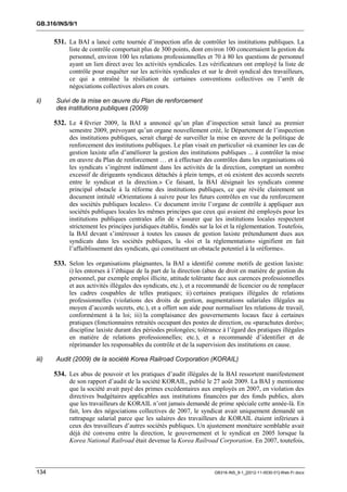 GB.316/INS/9/1


       531. La BAI a lancé cette tournée d’inspection afin de contrôler les institutions publiques. La
            liste de contrôle comportait plus de 300 points, dont environ 100 concernaient la gestion du
            personnel, environ 100 les relations professionnelles et 70 à 80 les questions de personnel
            ayant un lien direct avec les activités syndicales. Les vérificateurs ont employé la liste de
            contrôle pour enquêter sur les activités syndicales et sur le droit syndical des travailleurs,
            ce qui a entraîné la résiliation de certaines conventions collectives ou l’arrêt de
            négociations collectives alors en cours.

ii)    Suivi de la mise en œuvre du Plan de renforcement
       des institutions publiques (2009)

       532. Le 4 février 2009, la BAI a annoncé qu’un plan d’inspection serait lancé au premier
            semestre 2009, prévoyant qu’un organe nouvellement créé, le Département de l’inspection
            des institutions publiques, serait chargé de surveiller la mise en œuvre de la politique de
            renforcement des institutions publiques. Le plan visait en particulier «à examiner les cas de
            gestion laxiste afin d’améliorer la gestion des institutions publiques ... à contrôler la mise
            en œuvre du Plan de renforcement … et à effectuer des contrôles dans les organisations où
            les syndicats s’ingèrent indûment dans les activités de la direction, comptant un nombre
            excessif de dirigeants syndicaux détachés à plein temps, et où existent des accords secrets
            entre le syndicat et la direction.» Ce faisant, la BAI désignait les syndicats comme
            principal obstacle à la réforme des institutions publiques, ce que révèle clairement un
            document intitulé «Orientations à suivre pour les futurs contrôles en vue du renforcement
            des sociétés publiques locales». Ce document invite l’organe de contrôle à appliquer aux
            sociétés publiques locales les mêmes principes que ceux qui avaient été employés pour les
            institutions publiques centrales afin de s’assurer que les institutions locales respectent
            strictement les principes juridiques établis, fondés sur la loi et la réglementation. Toutefois,
            la BAI devant s’intéresser à toutes les causes de gestion laxiste prétendument dues aux
            syndicats dans les sociétés publiques, la «loi et la réglementation» signifient en fait
            l’affaiblissement des syndicats, qui constituent un obstacle potentiel à la «réforme».

       533. Selon les organisations plaignantes, la BAI a identifié comme motifs de gestion laxiste:
            i) les entorses à l’éthique de la part de la direction (abus de droit en matière de gestion du
            personnel, par exemple emploi illicite, attitude tolérante face aux carences professionnelles
            et aux activités illégales des syndicats, etc.), et a recommandé de licencier ou de remplacer
            les cadres coupables de telles pratiques; ii) certaines pratiques illégales de relations
            professionnelles (violations des droits de gestion, augmentations salariales illégales au
            moyen d’accords secrets, etc.), et a offert son aide pour normaliser les relations de travail,
            conformément à la loi; iii) la complaisance des gouvernements locaux face à certaines
            pratiques (fonctionnaires retraités occupant des postes de direction, ou «parachutes dorés»;
            discipline laxiste durant des périodes prolongées; tolérance à l’égard des pratiques illégales
            en matière de relations professionnelles; etc.), et a recommandé d’identifier et de
            réprimander les responsables du contrôle et de la supervision des institutions en cause.

iii)   Audit (2009) de la société Korea Railroad Corporation (KORAIL)

       534. Les abus de pouvoir et les pratiques d’audit illégales de la BAI ressortent manifestement
            de son rapport d’audit de la société KORAIL, publié le 27 août 2009. La BAI y mentionne
            que la société avait payé des primes excédentaires aux employés en 2007, en violation des
            directives budgétaires applicables aux institutions financées par des fonds publics, alors
            que les travailleurs de KORAIL n’ont jamais demandé de prime spéciale cette année-là. En
            fait, lors des négociations collectives de 2007, le syndicat avait uniquement demandé un
            rattrapage salarial parce que les salaires des travailleurs de KORAIL étaient inférieurs à
            ceux des travailleurs d’autres sociétés publiques. Un ajustement monétaire semblable avait
            déjà été convenu entre la direction, le gouvernement et le syndicat en 2005 lorsque la
            Korea National Railroad était devenue la Korea Railroad Corporation. En 2007, toutefois,



134                                                                    GB316-INS_9-1_[2012-11-0030-01]-Web-Fr.docx
 