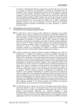 GB.316/INS/9/1


               le ministère a unilatéralement informé le syndicat qu’il ne donnerait pas suite à cet accord,
               en invoquant les directives gouvernementales concernant la rémunération liée au
               rendement. Une fois achevées les négociations collectives de 2007, la direction a décidé de
               verser des primes spéciales, représentant 50 pour cent de la rémunération initiale des
               travailleurs. La BAI en a pris acte dans son évaluation de la société pour l’année 2007,
               dont elle a publié les résultats en 2008. Toutefois, deux ans plus tard, l’organe de contrôle
               a soudainement demandé à KORAIL de rectifier la situation, de telle sorte que le salaire de
               base des travailleurs s’est trouvé amputé de 50 pour cent en 2009. L’organisation
               plaignante conclut que, lors de cette inspection, la BAI a considéré que les relations
               patronales-syndicales autonomes contrevenaient aux lignes directrices et directives
               gouvernementales.

iv)      Audit spécial sur la mise en œuvre du Plan
         de renforcement des institutions publiques (2010)

        535. En juillet 2010, la BAI a annoncé qu’elle mènerait des inspections sur les progrès
               accomplis dans le cadre de la politique de renforcement des institutions publiques, ce
               qu’elle a fait dans 132 établissements, où elle a évalué les «plans de renforcement et leur
               état d’avancement» ainsi que «la gestion des questions syndicales et le soutien donné aux
               organisations de travailleurs». Le 20 août 2010, la BAI a annoncé les résultats des
               inspections, qui portaient sur cinq thèmes: gouvernance d’entreprise, progrès réalisés dans
               la mise en œuvre du «Plan de renforcement»; promotion des relations professionnelles;
               frais de personnel; avantages sociaux. Ces inspections couvraient donc l’ensemble des
               conditions de travail et des relations professionnelles, y compris le contenu des
               conventions collectives, la participation des syndicats aux décisions concernant les
               conditions de travail, et même le droit d’adhésion syndicale des travailleurs.

        536. La BAI a considéré que l’adhésion syndicale des chefs de département, qui, selon elle,
               appartenaient à la catégorie des employeurs, constituait un problème. Elle fonde ses
               arguments quant au droit syndical de ces employés sur l’article 2.2 de la TULRAA, qui
               définit le terme «employeur» comme toute personne agissant au nom de la direction d’une
               entreprise en ce qui concerne les questions relatives aux travailleurs. La BAI soutient que
               «la direction a investi les chefs de département de l’autorité et de la responsabilité pour la
               détermination des conditions de travail des employés». Elle cite également l’article 2.4 de
               la TULRAA, qui stipule: «Ne peut être considérée comme syndicat une organisation qui
               admet en ses rangs un employeur ou d’autres personnes qui représentent toujours les
               intérêts de l’employeur.» La BAI cite en exemple le cas d’une société qui, grâce à la
               révision de la convention collective, a privé six inspecteurs de troisième grade du droit de
               se syndiquer. Toutefois, comme le confirme la jurisprudence, les dispositions de la
               TULRAA, visant à garantir l’indépendance des syndicats, prévoient qu’un syndicat qui
               permet aux représentants d’un employeur de rejoindre de rejoindre ses rangs (de sorte que
               certains syndiqués ne seront pas considérés comme membres du syndicat à part entière) ne
               perd pas automatiquement son statut de syndicat au sens de la loi (TULRAA) mais
               seulement si son indépendance est effectivement remise en cause, ou pourrait l’être, par les
               représentants des intérêts des employeurs. La BAI soutient toutefois que les restrictions au
               droit d’adhésion syndicale et à la liberté syndicale sont conformes aux directives
               gouvernementales sur le renforcement des institutions publiques.

        537. La BAI affirme que les régimes de vacances et d’avantages sociaux prévus dans les
               conventions collectives et qui ne sont pas prescrits par la loi sur les normes du travail
               (Labour Standards Act, LSA), ou qui excèdent les «limites fixées par la LSA ou par les
               directives gouvernementales applicables aux institutions publiques et quasi
               gouvernementales», violent la loi. Elle a également contraint la société KORAIL à rectifier
               sa pratique consistant à «payer les heures supplémentaires et une compensation pour les
               congés payés non utilisés, en violation de la LSA et des directives du MOSF». Toutefois,



GB316-INS_9-1_[2012-11-0030-01]-Web-Fr.docx                                                              135
 