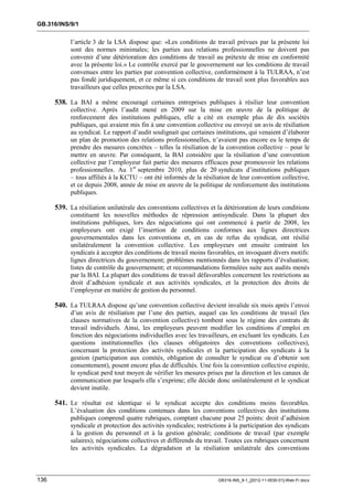 GB.316/INS/9/1


            l’article 3 de la LSA dispose que: «Les conditions de travail prévues par la présente loi
            sont des normes minimales; les parties aux relations professionnelles ne doivent pas
            convenir d’une détérioration des conditions de travail au prétexte de mise en conformité
            avec la présente loi.» Le contrôle exercé par le gouvernement sur les conditions de travail
            convenues entre les parties par convention collective, conformément à la TULRAA, n’est
            pas fondé juridiquement, et ce même si ces conditions de travail sont plus favorables aux
            travailleurs que celles prescrites par la LSA.

      538. La BAI a même encouragé certaines entreprises publiques à résilier leur convention
            collective. Après l’audit mené en 2009 sur la mise en œuvre de la politique de
            renforcement des institutions publiques, elle a cité en exemple plus de dix sociétés
            publiques, qui avaient mis fin à une convention collective ou envoyé un avis de résiliation
            au syndicat. Le rapport d’audit soulignait que certaines institutions, qui venaient d’élaborer
            un plan de promotion des relations professionnelles, n’avaient pas encore eu le temps de
            prendre des mesures concrètes – telles la résiliation de la convention collective – pour le
            mettre en œuvre. Par conséquent, la BAI considère que la résiliation d’une convention
            collective par l’employeur fait partie des mesures efficaces pour promouvoir les relations
            professionnelles. Au 1er septembre 2010, plus de 20 syndicats d’institutions publiques
            – tous affiliés à la KCTU – ont été informés de la résiliation de leur convention collective,
            et ce depuis 2008, année de mise en œuvre de la politique de renforcement des institutions
            publiques.

      539. La résiliation unilatérale des conventions collectives et la détérioration de leurs conditions
            constituent les nouvelles méthodes de répression antisyndicale. Dans la plupart des
            institutions publiques, lors des négociations qui ont commencé à partir de 2008, les
            employeurs ont exigé l’insertion de conditions conformes aux lignes directrices
            gouvernementales dans les conventions et, en cas de refus du syndicat, ont résilié
            unilatéralement la convention collective. Les employeurs ont ensuite contraint les
            syndicats à accepter des conditions de travail moins favorables, en invoquant divers motifs:
            lignes directrices du gouvernement; problèmes mentionnés dans les rapports d’évaluation;
            listes de contrôle du gouvernement; et recommandations formulées suite aux audits menés
            par la BAI. La plupart des conditions de travail défavorables concernent les restrictions au
            droit d’adhésion syndicale et aux activités syndicales, et la protection des droits de
            l’employeur en matière de gestion du personnel.

      540. La TULRAA dispose qu’une convention collective devient invalide six mois après l’envoi
            d’un avis de résiliation par l’une des parties, auquel cas les conditions de travail (les
            clauses normatives de la convention collective) tombent sous le régime des contrats de
            travail individuels. Ainsi, les employeurs peuvent modifier les conditions d’emploi en
            fonction des négociations individuelles avec les travailleurs, en excluant les syndicats. Les
            questions institutionnelles (les clauses obligatoires des conventions collectives),
            concernant la protection des activités syndicales et la participation des syndicats à la
            gestion (participation aux comités, obligation de consulter le syndicat ou d’obtenir son
            consentement), posent encore plus de difficultés. Une fois la convention collective expirée,
            le syndicat perd tout moyen de vérifier les mesures prises par la direction et les canaux de
            communication par lesquels elle s’exprime; elle décide donc unilatéralement et le syndicat
            devient inutile.

      541. Le résultat est identique si le syndicat accepte des conditions moins favorables.
            L’évaluation des conditions contenues dans les conventions collectives des institutions
            publiques comprend quatre rubriques, comptant chacune pour 25 points: droit d’adhésion
            syndicale et protection des activités syndicales; restrictions à la participation des syndicats
            à la gestion du personnel et à la gestion générale; conditions de travail (par exemple
            salaires); négociations collectives et différends du travail. Toutes ces rubriques concernent
            les activités syndicales. La dégradation et la résiliation unilatérale des conventions



136                                                                   GB316-INS_9-1_[2012-11-0030-01]-Web-Fr.docx
 