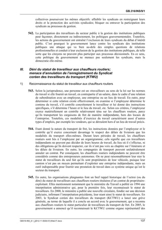 GB.316/INS/9/1


               collectives poursuivent les mêmes objectifs: affaiblir les syndicats en restreignant leurs
               droits et la protection des activités syndicales; bloquer ou entraver la participation des
               syndicats au processus de gestion.

        542. La participation des travailleurs du secteur public à la gestion des institutions publiques
               peut façonner, directement ou indirectement, les politiques gouvernementales. Toutefois,
               les actions du gouvernement ont entraîné l’exclusion de leurs syndicats du débat d’intérêt
               public. C’est pourquoi le gouvernement lance contre les syndicats des institutions
               publiques une attaque qui va bien au-delà des simples questions de relations
               professionnelles et conduit à leur exclusion de la gestion des institutions publiques, de telle
               sorte que les citoyens ne peuvent plus participer aux processus décisionnels. En ce sens,
               cette politique du gouvernement ne menace pas seulement les syndicats, mais la
               démocratie elle-même.

III.     Déni du statut de travailleur aux chauffeurs routiers;
         menace d’annulation de l’enregistrement du Syndicat
         coréen des travailleurs du transport (KTWU)

1)       Reconnaissance du statut de travailleur aux chauffeurs routiers

        543. Selon la jurisprudence, une personne est un «travailleur» au sens de la loi sur les normes
               du travail si elle fournit un travail, en contrepartie d’un salaire, dans le cadre d’une relation
               de subordination avec un employeur, une entreprise ou un lieu de travail. En outre, pour
               déterminer si cette relation existe effectivement, on examine si l’employeur détermine le
               contenu du travail, s’il contrôle concrètement le travailleur et lui donne des instructions
               spécifiques, s’il détermine l’heure et le lieu du travail, etc. Selon ces critères, l’employeur
               exerce matériellement un contrôle relativement ténu sur les chauffeurs routiers, parce
               qu’ils transportent les cargaisons de fret de manière indépendante, hors des locaux de
               l’entreprise. Toutefois, ces modalités d’exercice du travail caractérisent aussi d’autres
               types d’emplois, par exemple les vendeurs, qui se déroulent hors d’un lieu de travail précis.

        544. Etant donné la nature du transport de fret, les instructions données par l’employeur et le
               contrôle qu’il exerce concernent davantage le respect des délais de livraison que les
               modalités du transport elles-mêmes. Durant leurs périodes de travail, les chauffeurs
               routiers sont liés à l’employeur par un organigramme; cela signifie que ces travailleurs
               indépendants ne peuvent pas décider de leurs heures de travail, du lieu où il s’effectue, ni
               des obligations qu’ils doivent respecter, car ils n’ont pas voix au chapitre sur l’itinéraire et
               les délais de livraison. En outre, les compagnies de transport peuvent unilatéralement
               annuler un contrat. Par conséquent, les chauffeurs routiers indépendants ne peuvent être
               considérés comme des entrepreneurs autonomes. On ne peut raisonnablement leur nier le
               statut de travailleurs du seul fait qu’ils sont propriétaires de leur véhicule, puisque leur
               camion n’est pas un moyen permettant d’exploiter une entreprise indépendante, mais un
               outil indispensable pour fournir une prestation de travail dans ce système unique qu’est le
               secteur du transport.

        545. En outre, les organisations plaignantes font un bref rappel historique de l’octroi (ou du
               déni) du statut de travailleurs aux chauffeurs routiers titulaires d’un contrat de propriétaire-
               exploitant. Elles mentionnent notamment que le ministère du Travail a publié en 1994 une
               interprétation administrative qui, pour la première fois, leur reconnaissait le statut de
               travailleurs. En 2000, le ministère a publié une nouvelle circulaire, fondée sur une décision
               judiciaire, infirmant l’interprétation précédente, leur niant ainsi le statut de travailleurs. En
               2003, le Syndicat coréen des travailleurs du transport (KCTWU) a lancé une grève
               générale, au terme de laquelle il a conclu un accord avec le gouvernement, qui a reconnu
               aux chauffeurs routiers le statut particulier de travailleurs du transport de fret. En 2005, le
               gouvernement a annoncé qu’il reconnaissait le KCTWU comme organe représentatif des



GB316-INS_9-1_[2012-11-0030-01]-Web-Fr.docx                                                                137
 