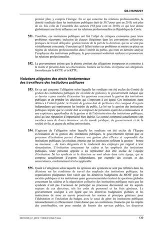 GB.316/INS/9/1


               premier plan, y compris l’énergie. En ce qui concerne les relations professionnelles, la
               densité syndicale dans les institutions publiques était de 59,7 pour cent en 2010, soit plus
               de six fois celle de l’ensemble des secteurs (9,8 pour cent en 2010), ce qui leur donne
               globalement une forte influence sur les relations professionnelles en République de Corée.

        551. Toutefois, ces institutions publiques ont fait l’objet de critiques croissantes pour leurs
               problèmes récurrents: inclusion de clauses illégitimes dans les conventions collectives;
               pratiques de travail déloyales; gestion laxiste de la part de la direction, qui ne se sent pas
               véritablement concernée. Conscient qu’il fallait traiter ces problèmes et mettre en place un
               régime de relations professionnelles dans l’intérêt du public, qui reste en dernière analyse
               l’employeur des institutions publiques, le gouvernement souhaitait renforcer et promouvoir
               les relations professionnelles.

        552. Le gouvernement estime que la plainte contient des allégations trompeuses et contraires à
               la réalité et présente donc ses observations, fondées sur les faits, en réponse aux allégations
               formulées par la KCTU et la KPTU.

Violations alléguées des droits fondamentaux
des travailleurs des institutions publiques

        553. En ce qui concerne l’allégation selon laquelle les syndicats ont été exclus du Comité de
               gestion des institutions publiques (le «Comité de gestion»), le gouvernement indique que
               ce dernier a pour mandat d’examiner les questions concernant la gestion des institutions
               publiques et de prendre les décisions qui s’imposent à cet égard. Ces institutions étant
               dédiées à l’intérêt public, le Comité de gestion doit de préférence être composé d’experts
               indépendants qui représentent les intérêts du public. La loi sur la gestion des institutions
               publiques stipule que le comité doit se composer de personnes ayant des connaissances et
               une expérience approfondies de la gestion et de l’administration des institutions publiques,
               ainsi qu’une réputation d’impartialité bien établie. Le comité comprend actuellement sept
               membres issus de divers domaines: un du monde juridique, du gouvernement et de la
               société civile; et quatre du milieu universitaire.

        554. S’agissant de l’allégation selon laquelle les syndicats ont été exclus de l’Equipe
               d’évaluation de la gestion des institutions publiques, le gouvernement répond que ce
               processus d’évaluation permet d’assurer une gestion plus efficace et responsable des
               institutions publiques; les résultats obtenus par les institutions reflètent la gestion – bonne
               ou mauvaise – de leurs dirigeants et le rendement des employés par rapport à leur
               rémunération. L’évaluation concernant les cadres et les employés des institutions
               publiques, toute personne appelée à les représenter doit être exclue de l’équipe
               d’évaluation. Ni les syndicats ni la direction ne sont admis dans cette équipe, qui se
               compose actuellement d’experts indépendants, par exemple des avocats et des
               universitaires, conformément à la loi applicable.

        555. Quant à l’allégation selon laquelle les opinions des syndicats ne sont pas reflétées dans les
               décisions sur les conditions de travail des employés des institutions publiques, les
               organisations plaignantes font valoir que les directives budgétaires du MOSF pour les
               sociétés publiques et les institutions quasi gouvernementales traitent de questions globales
               concernant les salaires et la négociation collective des institutions publiques mais que les
               syndicats n’ont pas l’occasion de participer au processus décisionnel sur les aspects
               majeurs de ces directives, tels les coûts du personnel et les frais généraux. Le
               gouvernement souligne à cet égard que les directives budgétaires globales et les
               instructions de mise en œuvre prescrivent les normes et principes généraux pour
               l’élaboration et l’exécution du budget, avec le souci de gérer les institutions publiques
               rationnellement et efficacement. Etant donné que ces institutions, financées par les impôts
               des contribuables, ont pour mandat de fournir des services publics, les directives



GB316-INS_9-1_[2012-11-0030-01]-Web-Fr.docx                                                               139
 