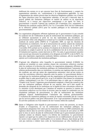 GB.316/INS/9/1


           établissent des normes en ce qui concerne leurs frais de fonctionnement, y compris les
           augmentations salariales, etc., conformément à la réglementation applicable. Le taux
           d’augmentation des salaires prescrit dans les directives budgétaires globales vise à fournir
           des lignes directrices pour les négociations salariales, et non pas à intervenir dans la
           gestion globale des institutions publiques en matière de salaires ou de négociation
           collective, ou à exercer une supervision contraignante à cet égard. En outre, le
           gouvernement a recueilli l’opinion des syndicats lors d’entretiens avec, notamment, la
           Fédération des syndicats coréens (FKTU), les 3 et 12 novembre 2010, lors de l’élaboration
           de la «Directive globale (2011) pour les sociétés publiques et les institutions quasi
           gouvernementales».

      556. Les organisations plaignantes affirment également que le gouvernement n’a pas consulté
           les syndicats lors de l’élaboration du plan de renforcement des institutions publiques, qui
           ne refléterait aucunement le point de vue des représentants des travailleurs. Le
           gouvernement réfute cette allégation et soutient qu’il a consulté la Fédération coréenne des
           syndicats du secteur public (FKPU) le 17 septembre 2009, au sujet du «Système de
           rémunération au rendement», lors de la restructuration du système salarial des institutions
           publiques. Le gouvernement a également assisté à la conférence de la KCTU du
           2 novembre 2010, portant sur les systèmes d’évaluation de la direction des institutions afin
           de prendre en compte le point de vue de la confédération lors de la révision du système
           d’évaluation de la gestion, censée intervenir en 2011. En outre, le gouvernement rencontre
           aussi souvent que nécessaire les présidents et les dirigeants de la KCTU et de la FKTU, les
           deux plus importantes organisations syndicales faîtières coréennes, afin de recueillir leur
           opinion sur le renforcement des institutions publiques.

      557. S’agissant des allégations selon lesquelles le gouvernement tenterait d’affaiblir les
           syndicats en remettant en cause certaines clauses des conventions collectives conclues
           entre les syndicats et la direction des sociétés, les organisations plaignantes affirment que
           le plan de renforcement des institutions publiques nie fondamentalement l’autonomie des
           relations professionnelles dans ces institutions, et constitue une ingérence dans les activités
           des syndicats, qui sont par nature des organisations autonomes, ainsi qu’une remise en
           cause des conventions collectives négociées entre les parties. Le gouvernement déclare à
           cet égard que les institutions publiques sont des organisations qui fournissent des services
           au public dans le cadre prescrit par la loi, et qu’il est habilité à leur donner les orientations
           voulues, conformément à ces lois. C’est précisément dans ce cadre que le ministère de
           l’Emploi et du Travail, l’organisme gouvernemental compétent, a fourni des conseils et des
           avis aux institutions publiques relevant de son autorité, alors qu’il était assailli de
           demandes des dirigeants de ces institutions sur la légalité de leurs conventions collectives.
           Le ministère n’avait absolument pas l’intention de remettre en question le contenu des
           conventions collectives ou d’en forcer la révision, pour les mettre en conformité avec les
           orientations politiques du gouvernement. Le plan de renforcement des institutions
           publiques respecte fondamentalement l’autonomie des relations professionnelles.
           L’évaluation des institutions publiques est menée de manière raisonnable afin de s’assurer
           que les services publics sont gérés efficacement. Il ne s’agit aucunement d’ingérence dans
           les activités syndicales ou d’une tentative de nier l’essence même des syndicats.

      558. Quant à l’allégation selon laquelle le gouvernement a exercé des pressions, au moyen
           d’audits et d’inspections, en vue du renforcement des institutions publiques, les
           organisations plaignantes font valoir que les inspections menées en 2008 constituaient une
           ingérence directe dans les activités syndicales, et que les mesures de suivi prises en 2009
           pour la mise en œuvre du plan de renforcement révèlent que le gouvernement perçoit les
           syndicats comme un obstacle majeur à la réforme des institutions. Le gouvernement
           répond à cet égard que les audits et les inspections de ces établissements ont pour but de
           les inciter à tenir compte de l’intérêt public et à se montrer efficaces, étant donné qu’elles
           sont peu motivées à réduire leurs coûts de fonctionnement car elles bénéficient d’un



140                                                                   GB316-INS_9-1_[2012-11-0030-01]-Web-Fr.docx
 