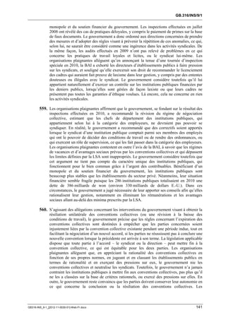 GB.316/INS/9/1


               monopole et du soutien financier du gouvernement. Les inspections effectuées en juillet
               2008 ont révélé des cas de pratiques déloyales, y compris le paiement de primes sur la base
               de faux documents. Le gouvernement a donc ordonné aux directions concernées de prendre
               des mesures et d’adopter des règles visant à prévenir la répétition de ces anomalies, ce qui,
               selon lui, ne saurait être considéré comme une ingérence dans les activités syndicales. De
               la même façon, les audits effectués en 2009 n’ont pas relevé de problèmes en ce qui
               concerne les pratiques de travail loyales et licites, ou le syndicat lui-même. Les
               organisations plaignantes allèguent qu’en annonçant la tenue d’une tournée d’inspection
               spéciale en 2010, la BAI a exhorté les directeurs d’établissements publics à faire pression
               sur les syndicats, et souligné qu’elle exercerait son droit de recommander le licenciement
               des cadres qui auraient fait preuve de laxisme dans leur gestion, y compris par des ententes
               douteuses ou illégales avec le syndicat. Le gouvernement considère toutefois qu’il lui
               appartient naturellement d’exercer un contrôle sur les institutions publiques financées par
               les deniers publics, lorsqu’elles sont gérées de façon laxiste ou que leurs cadres ne
               présentent pas toutes les garanties d’éthique voulues. Là encore, cela ne concerne en rien
               les activités syndicales.

        559. Les organisations plaignantes affirment que le gouvernement, se fondant sur le résultat des
               inspections effectuées en 2010, a recommandé la révision du régime de négociation
               collective, estimant que les chefs de département des institutions publiques, qui
               appartiennent selon lui à la catégorie des employeurs, ne devraient pas pouvoir se
               syndiquer. En réalité, le gouvernement a recommandé que des correctifs soient apportés
               lorsque le syndicat d’une institution publique comptait parmi ses membres des employés
               qui ont le pouvoir de décider des conditions de travail ou de rendre des ordonnances, ou
               qui exercent un rôle de supervision, ce qui les fait passer dans la catégorie des employeurs.
               Les organisations plaignantes contestent en outre l’avis de la BAI, à savoir que les régimes
               de vacances et d’avantages sociaux prévus par les conventions collectives et qui dépassent
               les limites définies par la LSA sont inappropriés. Le gouvernement considère toutefois que
               cet argument ne tient pas compte du caractère unique des institutions publiques, qui
               fonctionnent pour le bien commun grâce à l’argent des contribuables. Bénéficiant d’un
               monopole et du soutien financier du gouvernement, les institutions publiques sont
               beaucoup plus stables que les établissements du secteur privé. Néanmoins, leur situation
               financière semble fragile puisque les 286 institutions publiques totalisaient en 2010 une
               dette de 386 milliards de won (environ 330 milliards de dollars E.-U.). Dans ces
               circonstances, le gouvernement a jugé nécessaire de leur apporter ses conseils afin qu’elles
               rationalisent leur gestion, notamment en éliminant les rémunérations et les avantages
               sociaux allant au-delà des minima prescrits par la LSA.

        560. S’agissant des allégations concernant les interventions du gouvernement visant à obtenir la
               résiliation unilatérale des conventions collectives (ou une révision à la baisse des
               conditions de travail), le gouvernement précise que les règles concernant l’expiration des
               conventions collectives sont destinées à empêcher que les parties concernées soient
               injustement liées par la convention collective existante pendant une période indue, tout en
               facilitant la négociation d’un nouvel accord, si les parties ne réussissent pas à conclure une
               nouvelle convention lorsque la précédente est arrivée à son terme. La législation applicable
               dispose que toute partie à l’accord – le syndicat ou la direction – peut mettre fin à la
               convention collective, ce qui est équitable pour les deux parties. Les organisations
               plaignantes allèguent que, en appréciant la rationalité des conventions collectives en
               fonction de ses propres normes, en jugeant et en classant les établissements publics en
               termes de rationalité et en exerçant des pressions sur eux, le gouvernement nie les
               conventions collectives et neutralise les syndicats. Toutefois, le gouvernement n’a jamais
               contraint les institutions publiques à mettre fin aux conventions collectives, pas plus qu’il
               ne les a classées sur la base de critères rationnels, ou exercé des pressions sur elles. En
               outre, le gouvernement reste convaincu que les parties doivent conserver leur autonomie en
               ce qui concerne la conclusion ou la résiliation des conventions collectives. Les



GB316-INS_9-1_[2012-11-0030-01]-Web-Fr.docx                                                              141
 