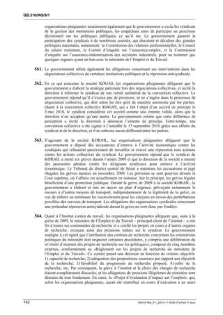 GB.316/INS/9/1


            organisations plaignantes soutiennent également que le gouvernement a exclu les syndicats
            de la gestion des institutions publiques, les empêchant ainsi de participer au processus
            décisionnel sur les politiques publiques, ce qu’il nie. Le gouvernement garantit la
            participation des syndicats à de nombreux comités, qui discutent et décident des grandes
            politiques nationales, notamment: la Commission des relations professionnelles, le Conseil
            du salaire minimum, le Comité d’enquête sur l’assurance-emploi, et la Commission
            d’enquête sur l’assurance-indemnisation des accidents industriels, pour ne nommer que
            quelques organes ayant un lien avec le ministère de l’Emploi et du Travail.

      561. Le gouvernement réfute également les allégations concernant ses interventions dans les
            négociations collectives de certaines institutions publiques et la répression antisyndicale.

      562. En ce qui concerne la société KOGAS, les organisations plaignantes allèguent que le
            gouvernement a élaboré la stratégie patronale lors des négociations collectives, et incité la
            direction à informer le syndicat de son retrait unilatéral de la convention collective. Le
            gouvernement répond qu’il n’exerce pas de pressions, ni ne s’ingère dans le processus de
            négociation collective, qui doit selon lui être géré de manière autonome par les parties.
            Quant à la convention collective KOGAS, qui a fait l’objet d’un accord de principe le
            3 mai 2010, le syndicat considérait cet accord comme une entente valide, alors que la
            direction n’en acceptait qu’une partie. Le gouvernement estime que cette différence de
            perception a incité la direction à dénoncer l’entente de principe. Entre-temps, une
            convention collective a été signée à l’amiable le 17 septembre 2010 grâce aux efforts du
            syndicat et de la direction, et il ne subsiste aucun différend entre les parties.

      563. S’agissant de la société KORAIL, les organisations plaignantes allèguent que le
            gouvernement a déposé des accusations d’entrave à l’activité économique contre les
            syndiqués qui refusaient passivement de travailler et exercé une répression tous azimuts
            contre les actions collectives du syndicat. Le gouvernement répond que le syndicat de
            KORAIL a mené six grèves durant l’année 2009 et que la direction de la société a intenté
            des poursuites pénales contre les dirigeants syndicaux pour entrave à l’activité
            économique. Le Tribunal du district central de Séoul a maintenu les accusations et jugé
            illégales les grèves menées en novembre 2009. Les prévenus se sont pourvus devant la
            Cour suprême, où l’affaire est actuellement en instance. Sur le principe, les grèves légales
            bénéficient d’une protection juridique. Durant la grève de 2009 à la société KORAIL, le
            gouvernement a élaboré et mis en œuvre un plan d’urgence, prévoyant notamment le
            recours à d’autres moyens de transport, indépendamment de la légitimité de la grève, en
            vue de réduire au minimum les inconvénients pour les citoyens en raison des perturbations
            possibles des services de transport. Les allégations des organisations syndicales concernant
            une prétendue répression antisyndicale durant la grève ne sont donc pas fondées.

      564. Quant à l’Institut coréen du travail, les organisations plaignantes allèguent que, suite à la
            grève de 2009, le ministère de l’Emploi et du Travail – principal client de l’institut – a mis
            fin à toutes ses commandes de recherche et a confié les projets en cours à d’autres organes
            de recherche, exerçant ainsi des pressions indues sur le syndicat. Le gouvernement
            souligne à cet égard que l’attribution des contrats de recherche concernant les orientations
            politiques du ministère doit respecter certaines procédures, y compris une délibération du
            «Comité d’examen des projets de recherche sur les politiques», composé de cinq membres
            externes, conformément au «Règlement sur les projets de recherche du ministère de
            l’Emploi et du Travail». Ce comité prend une décision en fonction de critères objectifs:
            1) capacité de recherche; 2) adéquation des propositions soumises par rapport aux objectifs
            de la recherche; 3) faisabilité du programme de recherche proposé; 4) coûts de la
            recherche; etc. Par conséquent, la grève à l’institut et le choix des chargés de recherche
            étaient complètement dissociés, et les allégations de pressions illégitimes du ministère sont
            dénuées de tout fondement. En outre, le «Projet d’évaluation d’impact sur l’emploi», qui,
            selon les organisations plaignantes, aurait été réattribué en cours d’exécution à un autre



142                                                                   GB316-INS_9-1_[2012-11-0030-01]-Web-Fr.docx
 