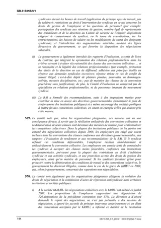 GB.316/INS/9/1


                 syndicales durant les heures de travail (application du principe «pas de travail, pas
                 de salaire»); restrictions au droit d’intervention des syndicats en ce qui concerne les
                 droits de gestion de l’employeur et les questions de personnel (par exemple:
                 participation des syndicats aux réunions de gestion; nombre égal de représentants
                 des travailleurs et de la direction au Comité de sécurité de l’emploi; dispositions
                 exigeant le consentement du syndicat, ou la tenue de consultations, sur les
                 restructurations, les baisses de salaire ou les modifications de statut des dirigeants
                 syndicaux); et l’interdiction des augmentations salariales au-delà des lignes
                 directrices du gouvernement, ce qui favorise la disparition des négociations
                 salariales.

           ii)   Le gouvernement a également introduit des rapports d’évaluation, assortis de listes
                 de contrôle, qui intègrent la «promotion des relations professionnelles» dans les
                 critères servant à évaluer «la rationalité des clauses des conventions collectives … et
                 la rationalité et la légalité des relations professionnelles» (par exemple, protection
                 des droits de la direction en cas de différend; adhésion aux principes établis en
                 réponse aux demandes syndicales excessives; réponse stricte en cas de conflit du
                 travail illégal, c’est-à-dire dépôt de plaintes pénales, poursuites en dommages-
                 intérêts, mesures disciplinaires, etc.; pas de maintien des clauses de la convention
                 précédente sans justification); de plus, le Comité d’évaluation ne comprend pas de
                 spécialistes en relations professionnelles, ni de personnes émanant du mouvement
                 syndical.

           iii) La BAI a formulé des recommandations, suite à des inspections menées pour
                contrôler la mise en œuvre des directives gouvernementales (notamment le plan de
                renforcement des institutions publiques) et a même encouragé des sociétés publiques
                à mettre fin aux conventions collectives, en citant en exemple celles qui avaient pris
                cette mesure.

      569. Le comité note que, selon les organisations plaignantes, ces mesures ont eu une
           conséquence directe, à savoir que la résiliation unilatérale des conventions collectives et
           la détérioration de leurs clauses sont devenues des mesures de routine pour «rationnaliser
           les conventions collectives». Dans la plupart des institutions publiques où les parties ont
           entamé des négociations collectives depuis 2008, les employeurs ont exigé que soient
           incluses dans les conventions des clauses conformes aux directives gouvernementales, aux
           rapports d’évaluation de rendement et aux recommandations de la BAI. Si le syndicat
           refusait ces conditions défavorables, l’employeur résiliait immédiatement et
           unilatéralement la convention collective. Les employeurs ont ensuite tenté de contraindre
           les syndicats à accepter des clauses moins favorables, conformes aux instructions
           gouvernementales, prévoyant pour la plupart des restrictions au droit d’adhésion
           syndicale et aux activités syndicales, et une protection accrue des droits de gestion des
           employeurs, ainsi qu’en matière de personnel. Si les syndicats faisaient grève pour
           protester contre la détérioration des conditions de travail et des conventions collectives, le
           gouvernement les déclarait illégales, comme dans le cas de la grève du KRWU en 2009,
           qui, selon le gouvernement, concernait des «questions non négociables».

      570. Le comité note également que les organisations plaignantes allèguent la violation des
           droits de négociation et la commission d’actes de répression antisyndicale dans certaines
           institutions et sociétés publiques:

           i)    A la société KORAIL, les négociations collectives avec le KRWU ont débuté en juillet
                 2008. Les propositions de l’employeur supposaient une dégradation de
                 120 dispositions de la précédente convention (sur 170). La direction a d’abord
                 demandé le report des négociations, ne s’est pas présentée à des sessions de
                 négociation, a ignoré les accords de principe intervenus antérieurement et, en dépit
                 des concessions acceptées par le KRWU, a informé ce dernier de la résiliation


144                                                                  GB316-INS_9-1_[2012-11-0030-01]-Web-Fr.docx
 