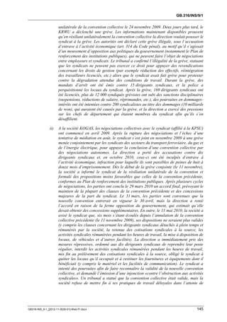 GB.316/INS/9/1


                      unilatérale de la convention collective le 24 novembre 2009. Deux jours plus tard, le
                      KRWU a déclenché une grève. Les informations maintenant disponibles prouvent
                      qu’en résiliant unilatéralement la convention collective la direction voulait pousser le
                      syndicat à la grève. Les autorités ont déclaré cette grève illégale, sous l’accusation
                      d’entrave à l’activité économique (art. 314 du Code pénal), au motif qu’il s’agissait
                      d’un mouvement d’opposition aux politiques du gouvernement (notamment le Plan de
                      renforcement des institutions publiques), qui ne peuvent faire l’objet de négociations
                      entre employeurs et syndicats. Le tribunal a confirmé l’illégalité de la grève, statuant
                      que les syndicats ne peuvent pas exercer ce droit pour appuyer des revendications
                      concernant les droits de gestion (par exemple réduction des effectifs, réintégration
                      des travailleurs licenciés, etc.) alors que le syndicat avait fait grève pour protester
                      contre la dégradation attendue des conditions de travail. Durant la grève, des
                      mandats d’arrêt ont été émis contre 15 dirigeants syndicaux, et la police a
                      perquisitionné les locaux du syndicat. Après la grève, 169 dirigeants syndicaux ont
                      été licenciés, plus de 12 000 syndiqués grévistes ont subi des sanctions disciplinaires
                      (suspensions, réductions de salaire, réprimandes, etc.), des poursuites en dommages-
                      intérêts ont été intentées contre 200 syndicalistes au titre des dommages (10 milliards
                      de won), qui auraient été causés par la grève, et la direction a exercé des pressions
                      sur les chefs de département qui étaient membres du syndicat afin qu’ils s’en
                      désaffilient.

               ii)    A la société KOGAS, les négociations collectives avec le syndicat (affilié à la KPSU)
                      ont commencé en avril 2009. Après la rupture des négociations et l’échec d’une
                      tentative de médiation en août, le syndicat s’est joint en novembre 2009 à une grève
                      menée conjointement par les syndicats des secteurs du transport ferroviaire, du gaz et
                      de l’énergie électrique, pour appuyer la conclusion d’une convention collective par
                      des négociations autonomes. La direction a porté des accusations contre dix
                      dirigeants syndicaux et, en octobre 2010, ceux-ci ont été inculpés d’entrave à
                      l’activité économique, infraction pour laquelle ils sont passibles de peines de huit à
                      douze mois d’emprisonnement. Dès le début de la grève conjointe (le 11 novembre),
                      la société a informé le syndicat de la résiliation unilatérale de la convention et
                      formulé des propositions moins favorables que celles de la convention précédente,
                      conformes au Plan de renforcement des institutions publiques. Après plusieurs cycles
                      de négociations, les parties ont conclu le 29 mars 2010 un accord final, prévoyant le
                      maintien de la plupart des clauses de la convention précédente et des concessions
                      majeures de la part du syndicat. Le 31 mars, les parties sont convenues que la
                      nouvelle convention entrerait en vigueur le 30 avril, mais la direction a renié
                      l’accord en raison de la ferme opposition du gouvernement, qui estimait qu’elle
                      devait obtenir des concessions supplémentaires. En outre, le 11 mai 2010, la société a
                      avisé le syndicat que, six mois s’étant écoulés depuis l’annulation de la convention
                      collective précédente (le 11 novembre 2009), ses dispositions ne seraient plus valides
                      (y compris les clauses concernant les dirigeants syndicaux détachés à plein temps et
                      rémunérés par la société, la retenue des cotisations syndicales à la source, les
                      activités syndicales rémunérées pendant les heures de travail, la mise à disposition de
                      locaux, de véhicules et d’autres facilités). La direction a immédiatement pris des
                      mesures répressives, ordonné aux dix dirigeants syndicaux de reprendre leur poste
                      régulier, interdit les activités syndicales rémunérées pendant les heures de travail,
                      mis fin au prélèvement des cotisations syndicales à la source, obligé le syndicat à
                      quitter les locaux qu’il occupait et à restituer les fournitures et équipements dont il
                      bénéficiait (y compris le matériel et les facilités de communication). Le syndicat a
                      intenté des poursuites afin de faire reconnaître la validité de la nouvelle convention
                      collective, et demandé l’émission d’une injonction «contre l’obstruction aux activités
                      syndicales». Un tribunal a statué que la convention collective était valide, mais la
                      société refuse de mettre fin à ses pratiques de travail déloyales dans l’attente de




GB316-INS_9-1_[2012-11-0030-01]-Web-Fr.docx                                                               145
 