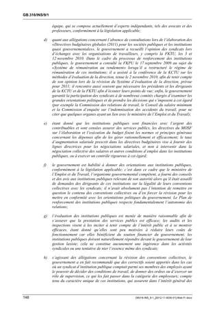 GB.316/INS/9/1


                 équipe, qui se compose actuellement d’experts indépendants, tels des avocats et des
                 professeurs, conformément à la législation applicable;

           d)    quant aux allégations concernant l’absence de consultations lors de l’élaboration des
                 «Directives budgétaires globales (2011) pour les sociétés publiques et les institutions
                 quasi gouvernementales», le gouvernement a recueilli l’opinion des syndicats lors
                 d’échanges avec les organisations de travailleurs, y compris la FKTU, les 3 et
                 12 novembre 2010. Dans le cadre du processus de renforcement des institutions
                 publiques, le gouvernement a consulté la FKPU le 17 septembre 2009 au sujet du
                 «Système de rémunération au rendement» lorsqu’il a restructuré le régime de
                 rémunération de ces institutions; il a assisté à la conférence de la KCTU sur les
                 méthodes d’évaluation de la direction, tenue le 2 novembre 2010, afin de tenir compte
                 de son opinion lors de la révision du Système d’évaluation de la direction, prévue
                 pour 2011; il rencontre aussi souvent que nécessaire les présidents et les dirigeants
                 de la KCTU et de la FKTU afin d’écouter leurs points de vue; enfin, le gouvernement
                 garantit la participation des syndicats à de nombreux comités chargés d’examiner les
                 grandes orientations politiques et de prendre les décisions qui s’imposent à cet égard
                 (par exemple la Commission des relations de travail, le Conseil du salaire minimum
                 et la Commission d’enquête sur l’indemnisation des accidents du travail, pour ne
                 citer que quelques organes ayant un lien avec le ministère de l’Emploi et du Travail);

           e)    étant donné que les institutions publiques sont financées avec l’argent des
                 contribuables et sont censées assurer des services publics, les directives du MOSF
                 sur l’élaboration et l’exécution du budget fixent les normes et principes généraux
                 concernant les dépenses afin de les gérer rationnellement et efficacement; le taux
                 d’augmentation salariale prescrit dans les directives budgétaires vise à fournir des
                 lignes directrices pour les négociations salariales, et non à intervenir dans la
                 négociation collective des salaires et autres conditions d’emploi dans les institutions
                 publiques, ou à exercer un contrôle rigoureux à cet égard;

           f)    le gouvernement est habilité à donner des orientations aux institutions publiques,
                 conformément à la législation applicable; c’est dans ce cadre que le ministère de
                 l’Emploi et du Travail, l’organisme gouvernemental compétent, a fourni des conseils
                 et des avis aux institutions publiques relevant de son autorité alors qu’il était assailli
                 de demandes des dirigeants de ces institutions sur la légalité de leurs conventions
                 collectives avec les syndicats; il n’avait absolument pas l’intention de remettre en
                 question le contenu des conventions collectives ou d’en forcer la révision pour les
                 mettre en conformité avec les orientations politiques du gouvernement. Le Plan de
                 renforcement des institutions publiques respecte fondamentalement l’autonomie des
                 relations;

           g)    l’évaluation des institutions publiques est menée de manière raisonnable afin de
                 s’assurer que la prestation des services publics est efficace; les audits et les
                 inspections visent à les inciter à tenir compte de l’intérêt public et à se montrer
                 efficaces, étant donné qu’elles sont peu motivées à réduire leurs coûts de
                 fonctionnement car elles bénéficient du soutien financier du gouvernement; les
                 institutions publiques doivent naturellement répondre devant le gouvernement de leur
                 gestion laxiste; cela ne constitue aucunement une ingérence dans les activités
                 syndicales ou une tentative de nier l’essence même des syndicats;

           h)    s’agissant des allégations concernant la révision des conventions collectives, le
                 gouvernement a en fait recommandé que des correctifs soient apportés dans les cas
                 où un syndicat d’institution publique comptait parmi ses membres des employés ayant
                 le pouvoir de décider des conditions de travail, de donner des ordres ou d’exercer un
                 rôle de supervision, ce qui les fait passer dans la catégorie des employeurs; compte
                 tenu du caractère unique de ces institutions, qui assurent dans l’intérêt général des



148                                                                   GB316-INS_9-1_[2012-11-0030-01]-Web-Fr.docx
 