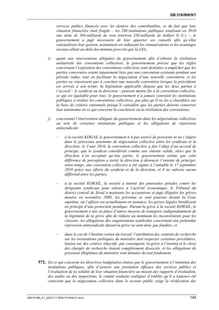 GB.316/INS/9/1


                      services publics financés avec les deniers des contribuables, et du fait que leur
                      situation financière était fragile – les 286 institutions publiques totalisant en 2010
                      une dette de 386 milliards de won (environ 330 milliards de dollars E.-U.) –, le
                      gouvernement a jugé nécessaire de leur apporter ses conseils afin qu’elles
                      rationalisent leur gestion, notamment en réduisant les rémunérations et les avantages
                      sociaux allant au-delà des minima prescrits par la LSA;

               i)     quant aux interventions alléguées du gouvernement afin d’obtenir la résiliation
                      unilatérale des conventions collectives, le gouvernement précise que les règles
                      concernant l’expiration des conventions collectives sont destinées à empêcher que les
                      parties concernées soient injustement liées par une convention existante pendant une
                      période indue, tout en facilitant la négociation d’une nouvelle convention, si les
                      parties ne réussissent pas à conclure une nouvelle convention lorsque la précédente
                      est arrivée à son terme; la législation applicable dispose que les deux parties à
                      l’accord – le syndicat ou la direction – peuvent mettre fin à la convention collective,
                      ce qui est équitable pour tous; le gouvernement n’a jamais contraint les institutions
                      publiques à résilier les conventions collectives, pas plus qu’il ne les a classifiées sur
                      la base de critères rationnels puisqu’il considère que les parties doivent conserver
                      leur autonomie en ce qui concerne la conclusion ou la résiliation des conventions;

               j)     concernant l’intervention alléguée du gouvernement dans les négociations collectives
                      au sein de certaines institutions publiques et les allégations de répression
                      antisyndicale:

                      –     à la société KOGAS, le gouvernement n’a pas exercé de pressions ni ne s’ingère
                            dans le processus autonome de négociation collective entre les syndicats et la
                            direction; le 3 mai 2010, la convention collective a fait l’objet d’un accord de
                            principe, que le syndicat considérait comme une entente valide, alors que la
                            direction n’en acceptait qu’une partie; le gouvernement estime que cette
                            différence de perception a incité la direction à dénoncer l’entente de principe;
                            entre-temps, une convention collective a été signée à l’amiable le 17 septembre
                            2010 grâce aux efforts du syndicat et de la direction, et il ne subsiste aucun
                            différend entre les parties;

                      –     à la société KORAIL, la société a intenté des poursuites pénales contre les
                            dirigeants syndicaux pour entrave à l’activité économique; le Tribunal du
                            district central de Séoul a maintenu les accusations et jugé illégales les grèves
                            menées en novembre 2009; les prévenus se sont pourvus devant la Cour
                            suprême, où l’affaire est actuellement en instance; les grèves légales bénéficient
                            en principe d’une protection juridique. Durant la grève à la société KORAIL, le
                            gouvernement a mis en place d’autres moyens de transport, indépendamment de
                            la légitimité de la grève afin de réduire au minimum les inconvénients pour les
                            citoyens; les allégations des organisations syndicales concernant une prétendue
                            répression antisyndicale durant la grève ne sont donc pas fondées; et

                      –     dans le cas de l’Institut coréen du travail, l’attribution des contrats de recherche
                            sur les orientations politiques du ministère doit respecter certaines procédures,
                            basées sur des critères objectifs: par conséquent, la grève à l’institut et le choix
                            des chargés de recherche étaient complètement dissociés, et les allégations de
                            pressions illégitimes du ministère sont dénuées de tout fondement.

        572. En ce qui concerne les directives budgétaires émises par le gouvernement à l’intention des
               institutions publiques, afin d’assurer une prestation efficace des services publics et
               l’évaluation de la solidité de leur situation financière au moyen des rapports d’évaluation,
               des audits ou des inspections, le comité souhaite souligner d’emblée qu’il a toujours été
               conscient que la négociation collective dans le secteur public exige la vérification des



GB316-INS_9-1_[2012-11-0030-01]-Web-Fr.docx                                                                 149
 