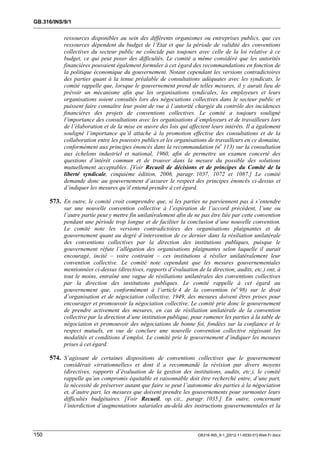 GB.316/INS/9/1


           ressources disponibles au sein des différents organismes ou entreprises publics, que ces
           ressources dépendent du budget de l’Etat et que la période de validité des conventions
           collectives du secteur public ne coïncide pas toujours avec celle de la loi relative à ce
           budget, ce qui peut poser des difficultés. Le comité a même considéré que les autorités
           financières pouvaient également formuler à cet égard des recommandations en fonction de
           la politique économique du gouvernement. Notant cependant les versions contradictoires
           des parties quant à la tenue préalable de consultations adéquates avec les syndicats, le
           comité rappelle que, lorsque le gouvernement prend de telles mesures, il y aurait lieu de
           prévoir un mécanisme afin que les organisations syndicales, les employeurs et leurs
           organisations soient consultés lors des négociations collectives dans le secteur public et
           puissent faire connaître leur point de vue à l’autorité chargée du contrôle des incidences
           financières des projets de conventions collectives. Le comité a toujours souligné
           l’importance des consultations avec les organisations d’employeurs et de travailleurs lors
           de l’élaboration et de la mise en œuvre des lois qui affectent leurs intérêts. Il a également
           souligné l’importance qu’il attache à la promotion effective des consultations et de la
           collaboration entre les pouvoirs publics et les organisations de travailleurs en ce domaine,
           conformément aux principes énoncés dans la recommandation (no 113) sur la consultation
           aux échelons industriel et national, 1960, afin de permettre un examen concerté des
           questions d’intérêt commun et de trouver dans la mesure du possible des solutions
           mutuellement acceptables. [Voir Recueil de décisions et de principes du Comité de la
           liberté syndicale, cinquième édition, 2006, paragr. 1037, 1072 et 1087.] Le comité
           demande donc au gouvernement d’assurer le respect des principes énoncés ci-dessus et
           d’indiquer les mesures qu’il entend prendre à cet égard.

      573. En outre, le comité croit comprendre que, si les parties ne parviennent pas à s’entendre
           sur une nouvelle convention collective à l’expiration de l’accord précédent, l’une ou
           l’autre partie peut y mettre fin unilatéralement afin de ne pas être liée par cette convention
           pendant une période trop longue et de faciliter la conclusion d’une nouvelle convention.
           Le comité note les versions contradictoires des organisations plaignantes et du
           gouvernement quant au degré d’intervention de ce dernier dans la résiliation unilatérale
           des conventions collectives par la direction des institutions publiques, puisque le
           gouvernement réfute l’allégation des organisations plaignantes selon laquelle il aurait
           encouragé, incité – voire contraint – ces institutions à résilier unilatéralement leur
           convention collective. Le comité note cependant que les mesures gouvernementales
           mentionnées ci-dessus (directives, rapports d’évaluation de la direction, audits, etc.) ont, à
           tout le moins, entraîné une vague de résiliations unilatérales des conventions collectives
           par la direction des institutions publiques. Le comité rappelle à cet égard au
           gouvernement que, conformément à l’article 4 de la convention (no 98) sur le droit
           d’organisation et de négociation collective, 1949, des mesures doivent êtres prises pour
           encourager et promouvoir la négociation collective. Le comité prie donc le gouvernement
           de prendre activement des mesures, en cas de résiliation unilatérale de la convention
           collective par la direction d’une institution publique, pour ramener les parties à la table de
           négociation et promouvoir des négociations de bonne foi, fondées sur la confiance et le
           respect mutuels, en vue de conclure une nouvelle convention collective régissant les
           modalités et conditions d’emploi. Le comité prie le gouvernement d’indiquer les mesures
           prises à cet égard.

      574. S’agissant de certaines dispositions de conventions collectives que le gouvernement
           considérait «irrationnelles» et dont il a recommandé la révision par divers moyens
           (directives, rapports d’évaluation de la gestion des institutions, audits, etc.), le comité
           rappelle qu’un compromis équitable et raisonnable doit être recherché entre, d’une part,
           la nécessité de préserver autant que faire se peut l’autonomie des parties à la négociation
           et, d’autre part, les mesures que doivent prendre les gouvernements pour surmonter leurs
           difficultés budgétaires. [Voir Recueil, op. cit., paragr. 1035.] En outre, concernant
           l’interdiction d’augmentations salariales au-delà des instructions gouvernementales et la



150                                                                  GB316-INS_9-1_[2012-11-0030-01]-Web-Fr.docx
 