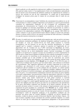 GB.316/INS/9/1


           liberté syndicale car elle empêche les intéressés de s’affilier à l’organisation de leur choix.
           Elle pourrait même inciter à l’accomplissement d’actes de discrimination antisyndicale
           dans la mesure où le licenciement des militants syndicaux les empêcherait de continuer à
           exercer des activités au sein de leur organisation. Le comité prie le gouvernement
           d’indiquer les mesures prises pour le respect de ces principes dans le cadre du cas
           no 1865.

      576. Concernant la recommandation visant l’abolition du consentement du syndicat en cas de
           restructuration, le comité a souligné l’importance qu’il attache à ce que les gouvernements
           consultent les organisations syndicales en vue d’examiner les conséquences des
           programmes de restructuration sur l’emploi et les conditions de travail des salariés.
           Lorsqu’on applique de nouveaux programmes de réduction de personnel, le comité a
           toujours demandé qu’on procède à des négociations ou consultations entre l’entreprise
           concernée et les organisations syndicales. [Voir Recueil, op. cit., paragr. 1081-1082.] Le
           comité s’attend à ce que le gouvernement tienne dûment compte à l’avenir des principes
           énoncés ci-dessus avant d’exercer son autorité en prenant de telles décisions, et demande
           à ce que des mesures soient prises à cet égard.

      577. En outre, le comité note avec une profonde préoccupation que, suite aux grèves survenues
           dans plusieurs institutions publiques, de nombreux dirigeants syndicaux et grévistes ont
           été inculpés en vertu de l’article 314 (1) du Code pénal («entrave à l’activité
           économique»), ont été licenciés ou ont subi des sanctions disciplinaires. Le comité
           rappelle qu’il a examiné à plusieurs reprises la question de l’application de ces
           dispositions lors de l’examen du cas no 1865 concernant la République de Corée.
           Observant qu’une action collective est illégale en vertu de l’article 314 (1) du Code pénal
           lorsque l’exercice de ce droit fondamental entrave l’activité économique, le comité
           rappelle à cet égard qu’il a toujours reconnu aux travailleurs et à leurs organisations le
           droit de grève comme moyen légitime de défense de leurs intérêts économiques et sociaux.
           En ce qui concerne les restrictions ou les interdictions du droit de grève, le comité a
           toujours considéré que le fait d’établir un lien entre les restrictions aux actions
           revendicatives et l’entrave aux échanges et au commerce permet de porter atteinte à une
           large gamme d’actions légitimes. [Voir Recueil, op. cit., paragr. 521 et 592.] En outre, le
           comité tient à souligner que les grèves, par leur nature même, sont coûteuses et entraînent
           des perturbations; elles supposent également des sacrifices importants de la part des
           travailleurs, qui choisissent d’y avoir recours comme ultime moyen de pression sur
           l’employeur afin de remédier à ce qu’ils estiment être une injustice. Le comité exprime
           donc sa profonde préoccupation face à la définition juridique indûment extensive du
           concept «d’entrave à l’activité économique», qui englobe pratiquement toutes les activités
           liées à la grève, et à l’interprétation extrêmement restrictive des notions de grève légitime
           et de sujets «négociables», qui peuvent faire l’objet de négociations collectives. Le comité
           demande à nouveau instamment au gouvernement de prendre immédiatement toutes les
           mesures voulues pour mettre l’article 314 du Code pénal («entrave à l’activité
           économique») en conformité avec les principes de la liberté syndicale et de le tenir
           informé à cet égard. Le comité rappelle également que des sanctions pénales ne devraient
           pouvoir être infligées pour faits de grève que dans les cas d’infraction à des interdictions
           de la grève elles-mêmes conformes aux principes de la liberté syndicale. De plus, les
           autorités devraient exclure le recours à des mesures d’emprisonnement contre ceux qui
           organisent une grève pacifique ou y participent. [Voir Recueil, op. cit., paragr. 668.] Le
           comité demande donc l’abandon immédiat des accusations pénales (amendes et peines
           d’emprisonnement) portées en vertu de l’article 314 du Code pénal («entrave à l’activité
           économique») contre les dirigeants syndicaux et les travailleurs syndiqués qui ont
           participé aux grèves dans les sociétés KORAIL et KOGAS, au Service national des
           pensions, et dans les diverses sociétés d’électricité (Sud-Est, Sud, Est-Ouest, Ouest), s’ils
           sont reconnus coupables d’actes constituant des activités syndicales légitimes. Le comité
           observe en outre que les indications des organisations plaignantes et du gouvernement



152                                                                  GB316-INS_9-1_[2012-11-0030-01]-Web-Fr.docx
 