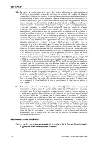 GB.316/INS/9/1


      580. En outre, le comité note avec regret les graves allégations de discrimination et
           d’ingérence antisyndicales contre les dirigeants et membres du syndicat de l’Institut
           coréen des technologies du bâtiment. Il note également que le gouvernement ne répond pas
           à ces allégations ni ne les réfute. Le comité rappelle qu’un des principes fondamentaux de
           la liberté syndicale est que les travailleurs doivent bénéficier d’une protection adéquate
           contre tous actes de discrimination tendant à porter atteinte à la liberté syndicale en
           matière d’emploi – licenciement, rétrogradation, mutation et autres actes préjudiciables –,
           et que cette protection est particulièrement souhaitable en ce qui concerne les délégués
           syndicaux, étant donné que, pour pouvoir remplir leurs fonctions syndicales en pleine
           indépendance, ceux-ci doivent avoir la garantie qu’ils ne subiront pas de préjudice en
           raison du mandat syndical qu’ils détiennent. Le comité a estimé que la garantie de
           semblable protection dans le cas de dirigeants syndicaux est en outre nécessaire pour
           assurer le respect du principe fondamental selon lequel les organisations de travailleurs
           ont le droit d’élire librement leurs représentants. Eu égard aux allégations relatives aux
           tactiques antisyndicales consistant à essayer d’acheter des syndicalistes pour les
           encourager à se retirer du syndicat et à présenter aux travailleurs des déclarations de
           retrait du syndicat, ainsi qu’aux efforts qui auraient été faits pour créer des syndicats
           fantoches, le comité considère que ces actes sont contraires à l’article 2 de la convention
           no 98, qui dispose que les organisations de travailleurs et d’employeurs doivent bénéficier
           d’une protection adéquate contre tous actes d’ingérence des unes à l’égard des autres
           réalisés soit directement, soit par le biais de leurs agents ou de leurs membres, dans leur
           formation, leur fonctionnement ou leur administration. [Voir Recueil, op. cit., paragr. 799
           et 858.] Le comité prie donc le gouvernement de diligenter une enquête indépendante sur
           ces allégations de discrimination antisyndicale. S’il est établi que les dirigeants syndicaux
           concernés ont été licenciés ou ont subi d’autres formes de préjudice, en raison de
           l’exercice de leurs activités syndicales légitimes ou de leur affiliation syndicale, le comité
           demande au gouvernement de prendre les mesures voulues pour qu’ils soient pleinement
           réintégrés dans leur poste sans perte de salaire. Notant avec une profonde préoccupation
           les allégations d’actes d’ingérence antisyndicale de l’employeur, à la suite desquels le
           syndicat a perdu la majorité de ses membres, le comité demande également au
           gouvernement de diligenter une enquête indépendante sur ces allégations afin d’établir les
           faits et, le cas échéant, de prendre les mesures nécessaires pour assurer le plein respect
           des principes de la liberté syndicale. Il prie le gouvernement de l’informer du résultat de
           cette enquête.

      581. Enfin, tout en étant conscient du fait que, comme il a déjà été mentionné ci-dessus, la
           négociation collective dans le secteur public exige la vérification des ressources
           disponibles dans les divers organismes ou établissements publics, le comité exprime sa
           profonde préoccupation face à l’impact apparemment grave sur le mouvement syndical
           des mesures prises en l’occurrence par le gouvernement (c’est-à-dire les directives
           budgétaires pour les institutions publiques et l’évaluation de leur solidité financière au
           moyen de rapports d’évaluation de gestion, d’audits ou d’inspections). Le comité prie le
           gouvernement, eu égard à ces préoccupations, d’examiner l’impact négatif de ces mesures
           sur le mouvement syndical dans son ensemble et de prendre les mesures qu’il juge
           appropriées pour y remédier. Le comité demande également au gouvernement de prendre
           l’initiative de mesures visant à promouvoir la négociation collective libre, volontaire et de
           bonne foi dans les institutions et entreprises publiques, et des relations professionnelles
           harmonieuses dans le secteur public qui respectent les principes de la liberté syndicale et
           de la négociation collective.

Recommandations du comité

      582. Au vu des conclusions qui précèdent, le comité invite le Conseil d’administration
           à approuver les recommandations suivantes:



154                                                                  GB316-INS_9-1_[2012-11-0030-01]-Web-Fr.docx
 