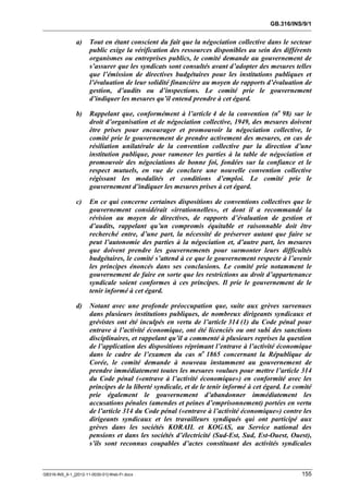 GB.316/INS/9/1


               a)     Tout en étant conscient du fait que la négociation collective dans le secteur
                      public exige la vérification des ressources disponibles au sein des différents
                      organismes ou entreprises publics, le comité demande au gouvernement de
                      s’assurer que les syndicats sont consultés avant d’adopter des mesures telles
                      que l’émission de directives budgétaires pour les institutions publiques et
                      l’évaluation de leur solidité financière au moyen de rapports d’évaluation de
                      gestion, d’audits ou d’inspections. Le comité prie le gouvernement
                      d’indiquer les mesures qu’il entend prendre à cet égard.

               b)     Rappelant que, conformément à l’article 4 de la convention (no 98) sur le
                      droit d’organisation et de négociation collective, 1949, des mesures doivent
                      être prises pour encourager et promouvoir la négociation collective, le
                      comité prie le gouvernement de prendre activement des mesures, en cas de
                      résiliation unilatérale de la convention collective par la direction d’une
                      institution publique, pour ramener les parties à la table de négociation et
                      promouvoir des négociations de bonne foi, fondées sur la confiance et le
                      respect mutuels, en vue de conclure une nouvelle convention collective
                      régissant les modalités et conditions d’emploi. Le comité prie le
                      gouvernement d’indiquer les mesures prises à cet égard.

               c)     En ce qui concerne certaines dispositions de conventions collectives que le
                      gouvernement considérait «irrationnelles», et dont il a recommandé la
                      révision au moyen de directives, de rapports d’évaluation de gestion et
                      d’audits, rappelant qu’un compromis équitable et raisonnable doit être
                      recherché entre, d’une part, la nécessité de préserver autant que faire se
                      peut l’autonomie des parties à la négociation et, d’autre part, les mesures
                      que doivent prendre les gouvernements pour surmonter leurs difficultés
                      budgétaires, le comité s’attend à ce que le gouvernement respecte à l’avenir
                      les principes énoncés dans ses conclusions. Le comité prie notamment le
                      gouvernement de faire en sorte que les restrictions au droit d’appartenance
                      syndicale soient conformes à ces principes. Il prie le gouvernement de le
                      tenir informé à cet égard.

               d)     Notant avec une profonde préoccupation que, suite aux grèves survenues
                      dans plusieurs institutions publiques, de nombreux dirigeants syndicaux et
                      grévistes ont été inculpés en vertu de l’article 314 (1) du Code pénal pour
                      entrave à l’activité économique, ont été licenciés ou ont subi des sanctions
                      disciplinaires, et rappelant qu’il a commenté à plusieurs reprises la question
                      de l’application des dispositions réprimant l’entrave à l’activité économique
                      dans le cadre de l’examen du cas no 1865 concernant la République de
                      Corée, le comité demande à nouveau instamment au gouvernement de
                      prendre immédiatement toutes les mesures voulues pour mettre l’article 314
                      du Code pénal («entrave à l’activité économique») en conformité avec les
                      principes de la liberté syndicale, et de le tenir informé à cet égard. Le comité
                      prie également le gouvernement d’abandonner immédiatement les
                      accusations pénales (amendes et peines d’emprisonnement) portées en vertu
                      de l’article 314 du Code pénal («entrave à l’activité économique») contre les
                      dirigeants syndicaux et les travailleurs syndiqués qui ont participé aux
                      grèves dans les sociétés KORAIL et KOGAS, au Service national des
                      pensions et dans les sociétés d’électricité (Sud-Est, Sud, Est-Ouest, Ouest),
                      s’ils sont reconnus coupables d’actes constituant des activités syndicales



GB316-INS_9-1_[2012-11-0030-01]-Web-Fr.docx                                                       155
 