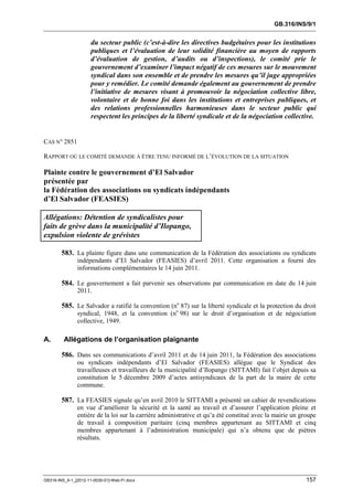 GB.316/INS/9/1


                      du secteur public (c’est-à-dire les directives budgétaires pour les institutions
                      publiques et l’évaluation de leur solidité financière au moyen de rapports
                      d’évaluation de gestion, d’audits ou d’inspections), le comité prie le
                      gouvernement d’examiner l’impact négatif de ces mesures sur le mouvement
                      syndical dans son ensemble et de prendre les mesures qu’il juge appropriées
                      pour y remédier. Le comité demande également au gouvernement de prendre
                      l’initiative de mesures visant à promouvoir la négociation collective libre,
                      volontaire et de bonne foi dans les institutions et entreprises publiques, et
                      des relations professionnelles harmonieuses dans le secteur public qui
                      respectent les principes de la liberté syndicale et de la négociation collective.


CAS N° 2851

RAPPORT OÙ LE COMITÉ DEMANDE À ÊTRE TENU INFORMÉ DE L’ÉVOLUTION DE LA SITUATION

Plainte contre le gouvernement d’El Salvador
présentée par
la Fédération des associations ou syndicats indépendants
d’El Salvador (FEASIES)

Allégations: Détention de syndicalistes pour
faits de grève dans la municipalité d’Ilopango,
expulsion violente de grévistes

        583. La plainte figure dans une communication de la Fédération des associations ou syndicats
               indépendants d’El Salvador (FEASIES) d’avril 2011. Cette organisation a fourni des
               informations complémentaires le 14 juin 2011.

        584. Le gouvernement a fait parvenir ses observations par communication en date du 14 juin
               2011.

        585. Le Salvador a ratifié la convention (no 87) sur la liberté syndicale et la protection du droit
               syndical, 1948, et la convention (no 98) sur le droit d’organisation et de négociation
               collective, 1949.

A.       Allégations de l’organisation plaignante

        586. Dans ses communications d’avril 2011 et du 14 juin 2011, la Fédération des associations
               ou syndicats indépendants d’El Salvador (FEASIES) allègue que le Syndicat des
               travailleuses et travailleurs de la municipalité d’Ilopango (SITTAMI) fait l’objet depuis sa
               constitution le 5 décembre 2009 d’actes antisyndicaux de la part de la maire de cette
               commune.

        587. La FEASIES signale qu’en avril 2010 le SITTAMI a présenté un cahier de revendications
               en vue d’améliorer la sécurité et la santé au travail et d’assurer l’application pleine et
               entière de la loi sur la carrière administrative et qu’a été constitué avec la mairie un groupe
               de travail à composition paritaire (cinq membres appartenant au SITTAMI et cinq
               membres appartenant à l’administration municipale) qui n’a obtenu que de piètres
               résultats.




GB316-INS_9-1_[2012-11-0030-01]-Web-Fr.docx                                                               157
 