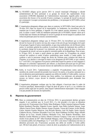 GB.316/INS/9/1


      588. La FEASIES allègue qu’en janvier 2011 le conseil municipal d’Ilopango a décidé
           unilatéralement de faire participer à ce groupe de travail des représentants d’une
           association (ATRAM) dépendant de l’administration municipale, laquelle prête à cette
           association des locaux et lui accorde d’autres avantages. Le groupe de travail ne pouvait
           par conséquent s’occuper correctement des problèmes, c’est pourquoi le SITTAMI a refusé
           d’y participer.

      589. L’organisation plaignante allègue que, dans ce contexte, le SITTAMI a lancé une grève le
           28 mars 2011 dans les locaux de la municipalité. Le lendemain, les travailleurs ont été
           expulsés par la force publique, à laquelle ils n’ont opposé aucune résistance. Le même
           jour, la maire a rejeté l’offre de médiation présentée par la FEASIES, faisant valoir qu’il
           existait déjà une instance de dialogue (à savoir le groupe de travail auquel le syndicat avait
           refusé de participer pour les raisons susmentionnées).

      590. L’organisation plaignante indique que, le 30 mars 2011, les travailleurs qui se tenaient
           devant les locaux de la mairie ont reçu des coups et des jets de gaz lacrymogène de la part
           d’un groupe d’agents d’autres municipalités, et que cinq syndicalistes ont été blessés (entre
           autres, le secrétaire général du syndicat, la secrétaire chargée du règlement des conflits et
           le secrétaire chargé de la presse). Les intéressés, qui ont eu chacun de deux à cinq jours
           d’incapacité de travail, ont saisi au pénal le ministère public de la République. Pour sa part,
           le 29 mars 2011, la maire a porté plainte au pénal contre les 14 membres du comité
           exécutif du syndicat et contre d’autres syndicalistes pour trouble à l’ordre public. Le
           syndicat a saisi le procureur chargé des droits de l’homme pour violation des droits de
           l’homme, et ce dernier a convoqué la maire et les dirigeants du SITTAMI, ce qui a abouti,
           le 1er avril 2011, à la signature d’un procès-verbal dans lequel les parties se sont engagées à
           dialoguer et à chercher l’apaisement; par ailleurs, ce document prévoyait que les grévistes
           reprendraient le travail et qu’aucune mesure de représailles ne serait prise à leur encontre.

      591. Enfin, le 4 avril 2011, l’administration a empêché 19 syndicalistes (entre autres les
           membres du comité exécutif) de prendre leur travail à la mairie, et la police nationale les a
           mis en détention pour participation supposée aux délits de trouble à l’ordre public, exercice
           violent du droit syndical et atteinte aux biens publics. Les intéressés ont présenté des
           recours en habeas corpus devant la chambre constitutionnelle pour demander leur
           libération.

      592. L’organisation plaignante souligne que les faits allégués s’inscrivent dans le cadre de
           l’exercice pacifique, démocratique et légal du droit de grève et qu’il y a eu violation du
           procès-verbal signé par les parties, dans lequel l’administration municipale s’était engagée
           à ne pas prendre de mesures de représailles.

B.    Réponse du gouvernement

      593. Dans sa communication en date du 15 février 2012, le gouvernement déclare qu’après
           enquête il est confirmé que, le 4 avril 2011, il a été procédé à la mise en détention
           provisoire de 19 personnes (José Walter Salas Rodríguez, Nubia Antonia Espinoza Posada,
           Rafael Humberto Placidón, Edgardo Evenor Aguilar, Juan Pablo Gallardo Salazar, Jorge
           Alberto García Flores, Rubén Antonio Araujo Guzmán, Teresa del Carmen Avilés Morán,
           Carlos Antonio Fuentes Menjívar, José Ricardo Moreno, José Gil Inglés, Sonia Aracely
           Calderón Rivera, Christian Alexander Cruz Cruz, René Galdámez Escobar, Hugo Alfredo
           Callejas de la Cruz, Arnulfo Federico Meléndez Cruz, José Roberto Hernández, Juan
           Bautista Castillo Martínez et Edwin Alberto Contreras Campos). Cette mise en détention
           résulte d’une plainte de Mme Alba Elizabeth Márquez, maire d’Ilopango, présentée devant
           le ministère public de la République. Le 1er avril 2011 a été émise l’ordonnance de mise en
           détention provisoire des 19 personnes accusées des délits de trouble à l’ordre public
           (art. 348 du Code pénal), d’exercice violent du droit au préjudice de l’administration de la



158                                                                  GB316-INS_9-1_[2012-11-0030-01]-Web-Fr.docx
 