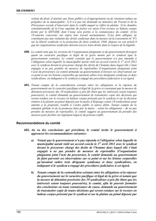 GB.316/INS/9/1


           violent du droit, d’atteinte aux biens publics et d’appropriation ou de rétention indues au
           préjudice de la municipalité; 2) il n’a pas été demandé au ministère du Travail et de la
           Prévoyance sociale d’intervenir dans le conflit auquel se réfère la plainte; 3) la chambre
           constitutionnelle de la Cour suprême de justice est saisie d’un recours en habeas corpus
           formé par le SITTAMI, dont l’issue sera portée à la connaissance du comité; 4) les
           19 salariés concernés ont repris leur travail normalement; 5) les faits allégués ne
           constituent pas une violation des droits syndicaux dans la mesure où la convention (no 87)
           sur la liberté syndicale et la protection du droit syndical, 1948, dispose en son article 8
           que les organisations syndicales doivent exercer leurs droits dans le respect de la légalité.

      600. Le comité note que les versions de l’organisation plaignante et du gouvernement divergent
           quant au caractère pacifique et légal de la grève menée par le syndicat (que le
           gouvernement conteste). Le comité constate que le gouvernement n’a pas répondu à
           l’allégation selon laquelle la municipalité aurait violé un accord conclu le 1er avril 2011
           avec le syndicat devant le procureur chargé des droits de l’homme dans lequel elle s’était
           engagée à ne pas prendre de mesures de représailles (l’organisation plaignante joint
           l’acte du procureur). Le comité demande au gouvernement d’envoyer ses observations sur
           ce point et sur les lésions corporelles qu’auraient subies trois dirigeants syndicaux et deux
           syndicalistes, en indiquant si le syndicat a engagé des procédures judiciaires à cet égard.

      601. Tenant compte de la contradiction existant entre les allégations et la réponse du
           gouvernement sur le caractère pacifique et légal de la grève et constatant que la mesure de
           détention provisoire des 19 syndicalistes a pris fin (bien que les intéressés soient toujours
           poursuivis), le comité demande au gouvernement de transmettre copie des décisions qui
           seront rendues sur le recours en habeas corpus présenté par le syndicat et sur la décision
           relative à la plainte au pénal déposée par la maire d’Ilopango contre 19 syndicalistes pour
           atteinte à la propriété, trouble à l’ordre public et autres délits. Tenant compte de la
           situation globale et de la promesse faite par la maire – selon les allégations – de ne pas
           prendre de mesures de représailles, le comité suggère au gouvernement de prendre des
           mesures pour faciliter un règlement négocié du présent conflit.

Recommandations du comité

      602. Au vu des conclusions qui précèdent, le comité invite le gouvernement à
           approuver les recommandations suivantes:

           a)    Notant que le gouvernement n’a pas répondu à l’allégation selon laquelle la
                 municipalité aurait violé un accord conclu le 1er avril 2011 avec le syndicat
                 devant le procureur chargé des droits de l’homme dans lequel elle s’était
                 engagée à ne pas prendre de mesures de représailles (l’organisation
                 plaignante joint l’acte du procureur), le comité demande au gouvernement
                 de faire parvenir ses observations sur ce point et sur les lésions corporelles
                 qu’auraient subies trois dirigeants syndicaux et deux syndicalistes, en
                 indiquant si le syndicat a engagé des procédures judiciaires à cet égard.

           b)    Tenant compte de la contradiction existant entre les allégations et la réponse
                 du gouvernement sur le caractère pacifique et légal de la grève et notant que
                 la mesure de détention provisoire des 19 syndicalistes a pris fin (bien que les
                 intéressés soient toujours poursuivis), le comité, afin de pouvoir formuler
                 des conclusions en toute connaissance de cause, demande au gouvernement
                 de transmettre copie de toutes décisions qui seront rendues sur le recours en
                 habeas corpus présenté par le syndicat et sur la plainte au pénal déposée par




160                                                                 GB316-INS_9-1_[2012-11-0030-01]-Web-Fr.docx
 