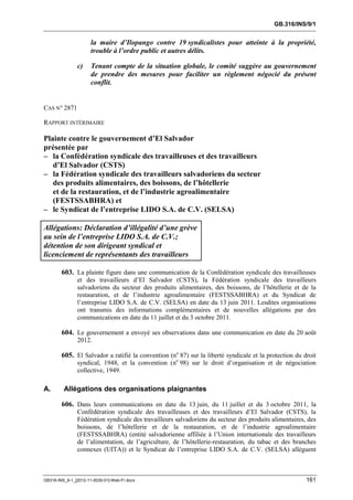 GB.316/INS/9/1


                      la maire d’Ilopango contre 19 syndicalistes pour atteinte à la propriété,
                      trouble à l’ordre public et autres délits.

               c)     Tenant compte de la situation globale, le comité suggère au gouvernement
                      de prendre des mesures pour faciliter un règlement négocié du présent
                      conflit.


CAS N° 2871

RAPPORT INTÉRIMAIRE

Plainte contre le gouvernement d’El Salvador
présentée par
– la Confédération syndicale des travailleuses et des travailleurs
   d’El Salvador (CSTS)
– la Fédération syndicale des travailleurs salvadoriens du secteur
   des produits alimentaires, des boissons, de l’hôtellerie
   et de la restauration, et de l’industrie agroalimentaire
   (FESTSSABHRA) et
– le Syndicat de l’entreprise LIDO S.A. de C.V. (SELSA)

Allégations: Déclaration d’illégalité d’une grève
au sein de l’entreprise LIDO S.A. de C.V.;
détention de son dirigeant syndical et
licenciement de représentants des travailleurs

        603. La plainte figure dans une communication de la Confédération syndicale des travailleuses
               et des travailleurs d’El Salvador (CSTS), la Fédération syndicale des travailleurs
               salvadoriens du secteur des produits alimentaires, des boissons, de l’hôtellerie et de la
               restauration, et de l’industrie agroalimentaire (FESTSSABHRA) et du Syndicat de
               l’entreprise LIDO S.A. de C.V. (SELSA) en date du 13 juin 2011. Lesdites organisations
               ont transmis des informations complémentaires et de nouvelles allégations par des
               communications en date du 11 juillet et du 3 octobre 2011.

        604. Le gouvernement a envoyé ses observations dans une communication en date du 20 août
               2012.

        605. El Salvador a ratifié la convention (no 87) sur la liberté syndicale et la protection du droit
               syndical, 1948, et la convention (no 98) sur le droit d’organisation et de négociation
               collective, 1949.

A.       Allégations des organisations plaignantes

        606. Dans leurs communications en date du 13 juin, du 11 juillet et du 3 octobre 2011, la
               Confédération syndicale des travailleuses et des travailleurs d’El Salvador (CSTS), la
               Fédération syndicale des travailleurs salvadoriens du secteur des produits alimentaires, des
               boissons, de l’hôtellerie et de la restauration, et de l’industrie agroalimentaire
               (FESTSSABHRA) (entité salvadorienne affiliée à l’Union internationale des travailleurs
               de l’alimentation, de l’agriculture, de l’hôtellerie-restauration, du tabac et des branches
               connexes (UITA)) et le Syndicat de l’entreprise LIDO S.A. de C.V. (SELSA) allèguent



GB316-INS_9-1_[2012-11-0030-01]-Web-Fr.docx                                                            161
 