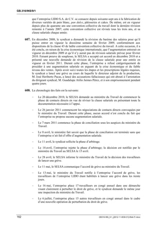 GB.316/INS/9/1


            que l’entreprise LIDO S.A. de C.V. se consacre depuis soixante-sept ans à la fabrication de
            diverses variétés de pain blanc, pan dulce, pâtisseries et cakes. De même, est en vigueur
            depuis plus de quarante ans une convention collective du travail dont la dernière révision
            remonte à l’année 2007; cette convention collective est révisée tous les trois ans, et sa
            clause salariale chaque année.

      607. En décembre 2008, le syndicat a demandé la révision du barème des salaires pour qu’il
            puisse entrer en vigueur la deuxième semaine de février 2009, conformément aux
            dispositions de la clause 43 de ladite convention collective du travail. A cette occasion, il a
            été conclu, en raison de la crise économique internationale, que l’augmentation entrerait en
            vigueur en décembre 2009 et qu’il n’y aurait pas de révision salariale prévue pour février
            2010. Faisant preuve de souplesse, le SELSA a accepté cet accord en décembre 2010 et a
            présenté une nouvelle demande de révision de la clause salariale pour une entrée en
            vigueur en février 2011. Durant cette phase, l’entreprise a refusé catégoriquement de
            procéder à une augmentation salariale en arguant de la crise économique et du faible
            niveau des ventes. Après avoir suivi toutes les étapes et les prescriptions légales requises,
            le syndicat a lancé une grève au cours de laquelle le directeur adjoint de la production,
            M. José Heriberto Pacas, a lancé des accusations fallacieuses qui ont abouti à l’arrestation
            du dirigeant syndical, M. Guadalupe Atilio Jaimes Pérez, et à son emprisonnement pendant
            quatre jours.

      608. La chronologie des faits est la suivante:

            –    Le 20 décembre 2010, le SELSA demande au ministère du Travail de commencer la
                 phase de contacts directs en vue de réviser la clause salariale en présentant toute la
                 documentation nécessaire à l’appui.

            –    Le 26 janvier 2011 commencent les négociations de contacts directs convoquées par
                 le ministère du Travail. Durant cette phase, aucun accord n’est conclu du fait que
                 l’entreprise ne propose aucune augmentation salariale.

            –    Le 7 mars 2011 commence la phase de conciliation sous les auspices du ministère du
                 Travail.

            –    Le 8 avril, le ministère fait savoir que la phase de conciliation est terminée sans que
                 l’entreprise n’ait fait d’offre d’augmentation salariale.

            –    Le 11 avril, le syndicat sollicite la phase d’arbitrage.

            –    Le 14 avril, l’entreprise rejette la phase d’arbitrage; la décision est notifiée par le
                 ministère du Travail au SELSA le 15 avril.

            –    Le 28 avril, le SELSA informe le ministère du Travail de la décision des travailleurs
                 de lancer une grève.

            –    Le 11 mai, le SELSA communique l’accord de grève au ministère du Travail.

            –    Le 13 mai, le ministère du Travail notifie à l’entreprise l’accord de grève, les
                 travailleurs de l’entreprise LIDO étant habilités à lancer une grève dans les trente
                 jours.

            –    Le 16 mai, l’entreprise place 17 travailleurs en congé annuel dans une démarche
                 visant clairement à perturber le droit de grève, et le syndicat demande le même jour
                 une inspection du ministère du Travail.

            –    Le 6 juillet, l’entreprise place 15 autres travailleurs en congé annuel dans le cadre
                 d’une nouvelle opération de perturbation du droit de grève.




162                                                                    GB316-INS_9-1_[2012-11-0030-01]-Web-Fr.docx
 