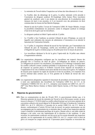 GB.316/INS/9/1


               –      Le ministère du Travail réalise l’inspection sur la base des faits dénoncés le 16 mai.

               –      Le 8 juillet, date du démarrage de la grève, la police nationale civile procède à
                      l’arrestation du dirigeant syndical, M. Guadalupe Atilio Jaimes Pérez (secrétaire
                      général du syndicat), suite à une plainte du sous-directeur de la production pour
                      menaces de mort à son encontre, et il est incarcéré avec des prisonniers de droit
                      commun dans les locaux de San Bartolo-llopango.

               –      Durant la nuit du 8 juillet, l’avocat de l’entreprise LIDO, M. Sergio Méndez, évoque
                      la possibilité d’abandonner les poursuites contre le dirigeant syndical en échange
                      d’une levée de la grève par les travailleurs.

               –      Le dirigeant syndical est libéré l’après-midi du 12 juillet.

               –      Le 13 juillet a lieu l’audience au premier tribunal de paix d’llopango, au cours de
                      laquelle sont ordonnées des mesures de substitution à l’arrestation et est décrété le
                      lancement de l’instruction formelle.

               –      Le 17 juillet, le cinquième tribunal du travail de San Salvador, par l’intermédiaire du
                      tribunal de paix de Soyapango, notifie aux travailleurs grévistes la déclaration
                      d’illégalité de la grève et donne jusqu’au 20 juillet pour lever le moyen de pression.

               –      Les travailleurs déclarent la fin de la grève l’après-midi du 18 juillet sans obtenir
                      d’augmentation salariale.

        609. Les organisations plaignantes soulignent que les travailleurs ont respecté chacun des
               principes liés à l’exercice du droit de grève: 1) l’obligation de donner un préavis;
               2) l’obligation de recourir à la conciliation, à la médiation et à l’arbitrage (volontaire) dans
               les conflits collectifs comme condition préalable à la déclaration de grève; 3) l’obligation
               de respecter un quorum précis et d’obtenir l’accord d’une majorité de travailleurs et
               l’organisation d’un vote à bulletin secret pour décider de la tenue de la grève; 4) l’adoption
               de moyens pour respecter les règles de sécurité et éviter les accidents, et le maintien d’un
               service minimal dans certains cas; et 5) la garantie de la liberté de travail des non-
               grévistes.

        610. Les organisations plaignantes signalent le lancement de procédures de licenciement visant
               à nuire aux représentants des travailleurs de l’entreprise LIDO S.A. de C.V. et de
               l’entreprise FAMOLCAS S.A. de C.V., entreprise sous-traitante de LIDO S.A. de C.V.
               (Mmes Ana María Barrios Jiménez et María Isabel Oporto Jacinta, et M. Oscar Armando
               Pineda).

B.       Réponse du gouvernement

        611. Dans sa communication en date du 20 août 2012, le gouvernement déclare que, à la
               Direction générale du travail du ministère du Travail et de la Prévoyance sociale, on peut
               trouver le dossier no 35/2010 relatif au conflit collectif portant sur la révision salariale de la
               convention collective du travail déposé le 20 décembre 2010 par le Syndicat de l’entreprise
               LIDO S.A. de C.V. (SELSA) à l’encontre de la société LIDO S.A. de C.V. Selon le
               dossier, conformément à l’article 538 du Code du travail, les parties mentionnées ont été
               accompagnées par les représentants de ce ministère dans le cadre d’une inspection spéciale
               visant à contrôler le déroulement pacifique de la grève. Durant celle-ci, une table ronde de
               dialogue a été créée, avec des représentants de la direction et des syndicats. A cette
               occasion, les représentants syndicaux ont fait savoir qu’ils avaient demandé une inspection
               spéciale, car les représentants de la société LIDO S.A. de C.V. avaient violé le droit de
               grève en avançant les congés annuels de 15 personnes parmi lesquelles se trouvaient des




GB316-INS_9-1_[2012-11-0030-01]-Web-Fr.docx                                                                 163
 