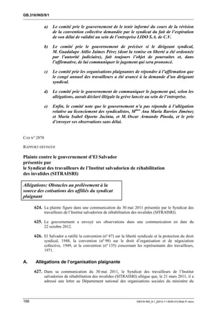 GB.316/INS/9/1


              a)   Le comité prie le gouvernement de le tenir informé du cours de la révision
                   de la convention collective demandée par le syndicat du fait de l’expiration
                   de son délai de validité au sein de l’entreprise LIDO S.A. de C.V.

              b)   Le comité prie le gouvernement de préciser si le dirigeant syndical,
                   M. Guadalupe Atilio Jaimes Pérez (dont la remise en liberté a été ordonnée
                   par l’autorité judiciaire), fait toujours l’objet de poursuites et, dans
                   l’affirmative, de lui communiquer le jugement qui sera prononcé.

              c)   Le comité prie les organisations plaignantes de répondre à l’affirmation que
                   le congé annuel des travailleurs a été avancé à la demande d’un dirigeant
                   syndical.

              d)   Le comité prie le gouvernement de communiquer le jugement qui, selon les
                   allégations, aurait déclaré illégale la grève lancée au sein de l’entreprise.

              e)   Enfin, le comité note que le gouvernement n’a pas répondu à l’allégation
                   relative au licenciement des syndicalistes, Mmes Ana María Barrios Jiménez
                   et María Isabel Oporto Jacinta, et M. Oscar Armando Pineda, et le prie
                   d’envoyer ses observations sans délai.


CAS N° 2878

RAPPORT DÉFINITIF

Plainte contre le gouvernement d’El Salvador
présentée par
le Syndicat des travailleurs de l’Institut salvadorien de réhabilitation
des invalides (SITRAISRI)

Allégations: Obstacles au prélèvement à la
source des cotisations des affiliés du syndicat
plaignant

      624. La plainte figure dans une communication du 30 mai 2011 présentée par le Syndicat des
              travailleurs de l’Institut salvadorien de réhabilitation des invalides (SITRAISRI).

      625. Le gouvernement a envoyé ses observations dans une communication en date du
              22 octobre 2012.

      626. El Salvador a ratifié la convention (nº 87) sur la liberté syndicale et la protection du droit
              syndical, 1948, la convention (nº 98) sur le droit d’organisation et de négociation
              collective, 1949, et la convention (nº 135) concernant les représentants des travailleurs,
              1971.

A.    Allégations de l’organisation plaignante

      627. Dans sa communication du 30 mai 2011, le Syndicat des travailleurs de l’Institut
              salvadorien de réhabilitation des invalides (SITRAISRI) allègue que, le 21 mars 2011, il a
              adressé une lettre au Département national des organisations sociales du ministère du



166                                                                     GB316-INS_9-1_[2012-11-0030-01]-Web-Fr.docx
 