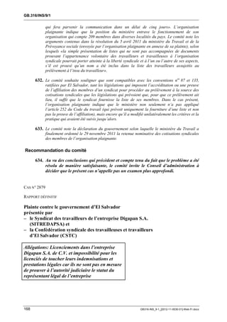 GB.316/INS/9/1


              qui fera parvenir la communication dans un délai de cinq jours». L’organisation
              plaignante indique que la position du ministère entrave le fonctionnement de son
              organisation qui compte 209 membres dans diverses localités du pays. Le comité note les
              arguments contenus dans la résolution du 5 avril 2011 du ministère du Travail et de la
              Prévoyance sociale (envoyée par l’organisation plaignante en annexe de sa plainte), selon
              lesquels «la simple présentation de listes qui ne sont pas accompagnées de documents
              prouvant l’appartenance volontaire des travailleurs et travailleuses à l’organisation
              syndicale pourrait porter atteinte à la liberté syndicale et à l’un ou l’autre de ses aspects,
              s’il est prouvé qu’un nom a été inclus dans la liste des travailleurs assujettis au
              prélèvement à l’insu du travailleur».

      632. Le comité souhaite souligner que sont compatibles avec les conventions nos 87 et 135,
              ratifiées par El Salvador, tant les législations qui imposent l’accréditation ou une preuve
              de l’affiliation des membres d’un syndicat pour procéder au prélèvement à la source des
              cotisations syndicales que les législations qui prévoient que, pour que ce prélèvement ait
              lieu, il suffit que le syndicat fournisse la liste de ses membres. Dans le cas présent,
              l’organisation plaignante indique que le ministère non seulement n’a pas appliqué
              l’article 252 du Code du travail (qui prévoit uniquement la fourniture d’une liste et non
              pas la preuve de l’affiliation), mais encore qu’il a modifié unilatéralement les critères et la
              pratique qui avaient été suivis jusqu’alors.

      633. Le comité note la déclaration du gouvernement selon laquelle le ministère du Travail a
              finalement ordonné le 29 novembre 2011 la retenue nominative des cotisations syndicales
              des membres de l’organisation plaignante.

Recommandation du comité

      634. Au vu des conclusions qui précèdent et compte tenu du fait que le problème a été
           résolu de manière satisfaisante, le comité invite le Conseil d’administration à
           décider que le présent cas n’appelle pas un examen plus approfondi.


CAS N° 2879

RAPPORT DÉFINITIF

Plainte contre le gouvernement d’El Salvador
présentée par
– le Syndicat des travailleurs de l’entreprise Digapan S.A.
   (SITREDAPSA) et
– la Confédération syndicale des travailleuses et travailleurs
   d’El Salvador (CSTC)

Allégations: Licenciements dans l’entreprise
Digapan S.A. de C.V. et impossibilité pour les
licenciés de toucher leurs indemnisations et
prestations légales car ils ne sont pas en mesure
de prouver à l’autorité judiciaire le statut du
représentant légal de l’entreprise




168                                                                     GB316-INS_9-1_[2012-11-0030-01]-Web-Fr.docx
 