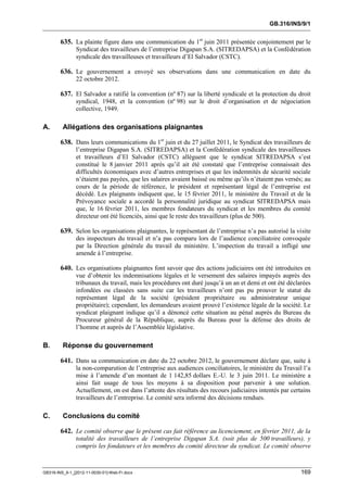 GB.316/INS/9/1


        635. La plainte figure dans une communication du 1er juin 2011 présentée conjointement par le
               Syndicat des travailleurs de l’entreprise Digapan S.A. (SITREDAPSA) et la Confédération
               syndicale des travailleuses et travailleurs d’El Salvador (CSTC).

        636. Le gouvernement a envoyé ses observations dans une communication en date du
               22 octobre 2012.

        637. El Salvador a ratifié la convention (nº 87) sur la liberté syndicale et la protection du droit
               syndical, 1948, et la convention (nº 98) sur le droit d’organisation et de négociation
               collective, 1949.

A.       Allégations des organisations plaignantes

        638. Dans leurs communications du 1er juin et du 27 juillet 2011, le Syndicat des travailleurs de
               l’entreprise Digapan S.A. (SITREDAPSA) et la Confédération syndicale des travailleuses
               et travailleurs d’El Salvador (CSTC) allèguent que le syndicat SITREDAPSA s’est
               constitué le 8 janvier 2011 après qu’il ait été constaté que l’entreprise connaissait des
               difficultés économiques avec d’autres entreprises et que les indemnités de sécurité sociale
               n’étaient pas payées, que les salaires avaient baissé ou même qu’ils n’étaient pas versés; au
               cours de la période de référence, le président et représentant légal de l’entreprise est
               décédé. Les plaignants indiquent que, le 15 février 2011, le ministère du Travail et de la
               Prévoyance sociale a accordé la personnalité juridique au syndicat SITREDAPSA mais
               que, le 16 février 2011, les membres fondateurs du syndicat et les membres du comité
               directeur ont été licenciés, ainsi que le reste des travailleurs (plus de 500).

        639. Selon les organisations plaignantes, le représentant de l’entreprise n’a pas autorisé la visite
               des inspecteurs du travail et n’a pas comparu lors de l’audience conciliatoire convoquée
               par la Direction générale du travail du ministère. L’inspection du travail a infligé une
               amende à l’entreprise.

        640. Les organisations plaignantes font savoir que des actions judiciaires ont été introduites en
               vue d’obtenir les indemnisations légales et le versement des salaires impayés auprès des
               tribunaux du travail, mais les procédures ont duré jusqu’à un an et demi et ont été déclarées
               infondées ou classées sans suite car les travailleurs n’ont pas pu prouver le statut du
               représentant légal de la société (président propriétaire ou administrateur unique
               propriétaire); cependant, les demandeurs avaient prouvé l’existence légale de la société. Le
               syndicat plaignant indique qu’il a dénoncé cette situation au pénal auprès du Bureau du
               Procureur général de la République, auprès du Bureau pour la défense des droits de
               l’homme et auprès de l’Assemblée législative.

B.       Réponse du gouvernement

        641. Dans sa communication en date du 22 octobre 2012, le gouvernement déclare que, suite à
               la non-comparution de l’entreprise aux audiences conciliatoires, le ministère du Travail l’a
               mise à l’amende d’un montant de 1 142,85 dollars E.-U. le 3 juin 2011. Le ministère a
               ainsi fait usage de tous les moyens à sa disposition pour parvenir à une solution.
               Actuellement, on est dans l’attente des résultats des recours judiciaires intentés par certains
               travailleurs de l’entreprise. Le comité sera informé des décisions rendues.

C.       Conclusions du comité

        642. Le comité observe que le présent cas fait référence au licenciement, en février 2011, de la
               totalité des travailleurs de l’entreprise Digapan S.A. (soit plus de 500 travailleurs), y
               compris les fondateurs et les membres du comité directeur du syndicat. Le comité observe



GB316-INS_9-1_[2012-11-0030-01]-Web-Fr.docx                                                               169
 