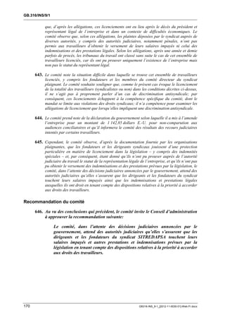 GB.316/INS/9/1


           que, d’après les allégations, ces licenciements ont eu lieu après le décès du président et
           représentant légal de l’entreprise et dans un contexte de difficultés économiques. Le
           comité observe que, selon ces allégations, les plaintes déposées par le syndicat auprès de
           diverses autorités, y compris des autorités judiciaires, notamment pénales, n’ont pas
           permis aux travailleurs d’obtenir le versement de leurs salaires impayés ni celui des
           indemnisations et des prestations légales. Selon les allégations, après une année et demie
           parfois de procès, les tribunaux du travail ont classé sans suite le cas de cet ensemble de
           travailleurs licenciés, car ils ont pu prouver uniquement l’existence de l’entreprise mais
           non pas le statut du représentant légal.

      643. Le comité note la situation difficile dans laquelle se trouve cet ensemble de travailleurs
           licenciés, y compris les fondateurs et les membres du comité directeur du syndicat
           plaignant. Le comité souhaite souligner que, comme le présent cas évoque le licenciement
           de la totalité des travailleurs (syndicalistes ou non) dans les conditions décrites ci-dessus,
           il ne s’agit pas à proprement parler d’un cas de discrimination antisyndicale; par
           conséquent, ces licenciements échappent à la compétence spécifique du comité, dont le
           mandat se limite aux violations des droits syndicaux; il n’a compétence pour examiner les
           allégations de licenciement que lorsqu’elles impliquent une discrimination antisyndicale.

      644. Le comité prend note de la déclaration du gouvernement selon laquelle il a mis à l’amende
           l’entreprise pour un montant de 1 142,85 dollars E.-U. pour non-comparution aux
           audiences conciliatoires et qu’il informera le comité des résultats des recours judiciaires
           intentés par certains travailleurs.

      645. Cependant, le comité observe, d’après la documentation fournie par les organisations
           plaignantes, que les fondateurs et les dirigeants syndicaux jouissent d’une protection
           particulière en matière de licenciement dans la législation – y compris des indemnités
           spéciales – et, par conséquent, étant donné qu’ils n’ont pu prouver auprès de l’autorité
           judiciaire du travail le statut de la représentation légale de l’entreprise, et qu’ils n’ont pas
           pu obtenir le versement des indemnisations et des prestations prévues par la législation, le
           comité, dans l’attente des décisions judiciaires annoncées par le gouvernement, attend des
           autorités judiciaires qu’elles s’assurent que les dirigeants et les fondateurs du syndicat
           touchent leurs salaires impayés ainsi que les indemnisations et prestations légales
           auxquelles ils ont droit en tenant compte des dispositions relatives à la priorité à accorder
           aux droits des travailleurs.

Recommandation du comité

      646. Au vu des conclusions qui précèdent, le comité invite le Conseil d’administration
           à approuver la recommandation suivante:

                 Le comité, dans l’attente des décisions judiciaires annoncées par le
                 gouvernement, attend des autorités judiciaires qu’elles s’assurent que les
                 dirigeants et les fondateurs du syndicat SITREDAPSA touchent leurs
                 salaires impayés et autres prestations et indemnisations prévues par la
                 législation en tenant compte des dispositions relatives à la priorité à accorder
                 aux droits des travailleurs.




170                                                                   GB316-INS_9-1_[2012-11-0030-01]-Web-Fr.docx
 