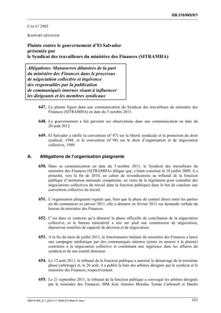 GB.316/INS/9/1


CAS N° 2903

RAPPORT DÉFINITIF

Plainte contre le gouvernement d’El Salvador
présentée par
le Syndicat des travailleurs du ministère des Finances (SITRAMHA)

Allégations: Manœuvres dilatoires de la part
du ministère des Finances dans le processus
de négociation collective et ingérence
des responsables par la publication
de communiqués internes visant à influencer
les dirigeants et les membres syndicaux

        647. La plainte figure dans une communication du Syndicat des travailleurs du ministère des
               Finances (SITRAMHA) en date du 5 octobre 2011.

        648. Le gouvernement a fait parvenir ses observations dans une communication en date du
               20 août 2012.

        649. El Salvador a ratifié la convention (nº 87) sur la liberté syndicale et la protection du droit
               syndical, 1948, et la convention (nº 98) sur le droit d’organisation et de négociation
               collective, 1949.

A.       Allégations de l’organisation plaignante

        650. Dans sa communication en date du 5 octobre 2011, le Syndicat des travailleurs du
               ministère des Finances (SITRAMHA) allègue que, s’étant constitué le 18 juillet 2009, il a
               présenté, vers la fin de 2010, un cahier de revendications au tribunal de la fonction
               publique (l’institution nationale compétente, en vertu de la législation pour connaître des
               négociations collectives du travail dans la fonction publique) dans le but de conclure une
               convention collective du travail.

        651. L’organisation plaignante signale que, bien que la phase de contact direct entre les parties
               ait dû commencer en janvier 2011, elle a démarré en février 2011 sur demande verbale du
               bureau du ministère des Finances.

        652. C’est dans ce contexte qu’a démarré la phase officielle de conciliation de la négociation
               collective, et le bureau ministériel a mis sur pied une commission de négociation,
               dépourvue toutefois de capacité de décision et de négociation.

        653. A la fin du mois de juillet 2011, le fonctionnaire titulaire du ministère des Finances a lancé
               une campagne médiatique par des communiqués internes (joints en annexe à la plainte)
               contraires à la négociation collective et constituant une ingérence dans les affaires du
               syndicat et de son comité directeur.

        654. Le 12 août 2011, le tribunal de la fonction publique a autorisé le démarrage de la troisième
               phase (arbitrage) et, le 26 août, il a publié la liste des arbitres désignés par le syndicat et le
               ministère des Finances, respectivement.

        655. Le 21 septembre 2011, le tribunal de la fonction publique a convoqué les arbitres désignés
               par le ministère des Finances, MM. José Antonio Morales Tomás Carbonell et Danilo


GB316-INS_9-1_[2012-11-0030-01]-Web-Fr.docx                                                                 171
 