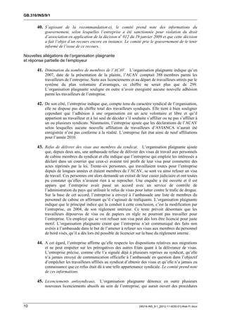 GB.316/INS/9/1


       40. S’agissant de la recommandation e), le comité prend note des informations du
           gouvernement, selon lesquelles l’entreprise a été sanctionnée pour violation du droit
           d’association en application de la décision no 012 du 19 janvier 2009 et que cette décision
           a fait l’objet d’un recours encore en instance. Le comité prie le gouvernement de le tenir
           informé de l’issue de ce recours.

Nouvelles allégations de l’organisation plaignante
et réponse partielle de l’employeur

       41. Diminution du nombre de membres de l’ACAV. L’organisation plaignante indique qu’en
           2007, date de la présentation de la plainte, l’ACAV comptait 388 membres parmi les
           travailleurs de l’entreprise. Suite aux licenciements et au départ de travailleurs attirés par le
           système du plan volontaire d’avantages, ce chiffre ne serait plus que de 299.
           L’organisation plaignante souligne en outre n’avoir enregistré aucune nouvelle adhésion
           parmi les travailleurs de l’entreprise.

       42. De son côté, l’entreprise indique que, compte tenu du caractère syndical de l’organisation,
           elle ne dispose pas du chiffre total des travailleurs syndiqués. Elle tient à bien souligner
           cependant que l’adhésion à une organisation est un acte volontaire et libre et qu’il
           appartient au travailleur et à lui seul de décider s’il souhaite s’affilier ou ne pas s’affilier à
           un ou plusieurs syndicats. Néanmoins, l’entreprise ajoute que les déclarations de l’ACAV
           selon lesquelles aucune nouvelle affiliation de travailleurs d’AVIANCA n’aurait été
           enregistrée n’est pas conforme à la réalité. L’entreprise fait état ainsi de neuf affiliations
           pour l’année 2010.

       43. Refus de délivrer des visas aux membres du syndicat. L’organisation plaignante ajoute
           que, depuis deux ans, une ambassade refuse de délivrer des visas de travail aux personnels
           de cabine membres du syndicat et elle indique que l’entreprise qui emploie les intéressés a
           déclaré dans un courrier que ceux-ci avaient tiré profit de leur visa pour commettre des
           actes réprimés par la loi. Trente-six personnes, qui travaillaient toutes pour l’entreprise
           depuis de longues années et étaient membres de l’ACAV, se sont vu ainsi refuser un visa
           de travail. Ces personnes ont alors demandé un extrait de leur casier judiciaire et ont toutes
           pu constater qu’elles n’avaient rien à se reprocher. Une enquête a été ouverte et il est
           apparu que l’entreprise avait passé un accord avec un service de contrôle de
           l’administration du pays qui utilisait le refus de visas pour lutter contre le trafic de drogue.
           Sur la base de cet accord, l’entreprise a envoyé à l’ambassade une liste de membres du
           personnel de cabine en affirmant qu’il s’agissait de trafiquants. L’organisation plaignante
           indique que le principal indice qui la conduit à cette conclusion, c’est la modification par
           l’entreprise, en 2004, de son règlement intérieur. Ce texte prévoit désormais que les
           travailleurs dépourvus de visa ou de papiers en règle ne pourront pas travailler pour
           l’entreprise. Un employé qui se voit refuser son visa peut dès lors être licencié pour juste
           motif. L’organisation plaignante craint que l’entreprise n’ait communiqué des faits non
           avérés à l’ambassade dans le but de l’amener à refuser ses visas aux membres du personnel
           de bord visés, qu’il a dès lors été possible de licencier sur la base du règlement interne.

       44. A cet égard, l’entreprise affirme qu’elle respecte les dispositions relatives aux migrations
           et ne peut empiéter sur les prérogatives des autres Etats quant à la délivrance de visas.
           L’entreprise précise, comme elle l’a signalé déjà à plusieurs reprises au syndicat, qu’elle
           n’a jamais envoyé de communication officielle à l’ambassade en question dans l’objectif
           d’empêcher les travailleurs affiliés au syndicat d’obtenir des visas et qu’elle n’a jamais eu
           connaissance que ce refus était dû à une telle appartenance syndicale. Le comité prend note
           de ces informations.

       45. Licenciements antisyndicaux. L’organisation plaignante dénonce en outre plusieurs
           nouveaux licenciements abusifs au sein de l’entreprise, qui aurait ouvert des procédures



10                                                                     GB316-INS_9-1_[2012-11-0030-01]-Web-Fr.docx
 