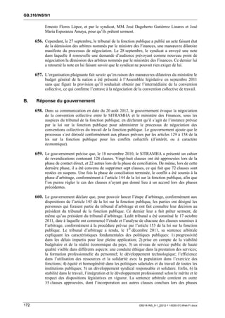 GB.316/INS/9/1


            Ernesto Flores López, et par le syndicat, MM. José Dagoberto Gutiérrez Linares et José
            María Esperanza Amaya, pour qu’ils prêtent serment.

      656. Cependant, le 27 septembre, le tribunal de la fonction publique a publié un acte faisant état
            de la démission des arbitres nommés par le ministre des Finances, une manœuvre dilatoire
            manifeste du processus de négociation. Le 28 septembre, le syndicat a envoyé une note
            dans laquelle il renouvelle une demande d’audience prévoyant comme nouveau point de
            négociation la démission des arbitres nommés par le ministère des Finances. Ce dernier lui
            a retourné la note en lui faisant savoir que le syndicat ne pouvait rien exiger de lui.

      657. L’organisation plaignante fait savoir qu’en raison des manœuvres dilatoires du ministère le
            budget général de la nation a été présenté à l’Assemblée législative en septembre 2011
            sans que figure la provision qu’il souhaitait obtenir par l’intermédiaire de la convention
            collective, ce qui confirme l’entrave à la négociation de la convention collective de travail.

B.    Réponse du gouvernement

      658. Dans sa communication en date du 20 août 2012, le gouvernement évoque la négociation
            de la convention collective entre le SITRAMHA et le ministère des Finances, sous les
            auspices du tribunal de la fonction publique, en déclarant qu’il s’agit de l’instance prévue
            par la loi sur la fonction publique pour administrer le processus de négociation des
            conventions collectives du travail de la fonction publique. Le gouvernement ajoute que le
            processus s’est déroulé conformément aux phases prévues par les articles 129 à 158 de la
            loi sur la fonction publique pour les conflits collectifs (d’intérêt, ou à caractère
            économique).

      659. Le gouvernement précise que, le 18 novembre 2010, le SITRAMHA a présenté un cahier
            de revendications contenant 128 clauses. Vingt-huit clauses ont été approuvées lors de la
            phase de contact direct, et 22 autres lors de la phase de conciliation. De même, lors de cette
            dernière phase, il a été convenu de supprimer sept clauses, ce qui fait que 72 clauses sont
            restées en suspens. Une fois la phase de conciliation terminée, le conflit a été soumis à la
            phase d’arbitrage, conformément à l’article 144 de la loi sur la fonction publique, afin que
            l’on puisse régler le cas des clauses n’ayant pas donné lieu à un accord lors des phases
            précédentes.

      660. Le gouvernement déclare que, pour pouvoir lancer l’étape d’arbitrage, conformément aux
            dispositions de l’article 145 de la loi sur la fonction publique, les parties ont désigné les
            personnes qui feraient partie du tribunal d’arbitrage et ont fait connaître leur décision au
            président du tribunal de la fonction publique. Ce dernier leur a fait prêter serment, de
            même qu’au président du tribunal d’arbitrage. Ledit tribunal a été constitué le 17 octobre
            2011, date à laquelle ont commencé l’étude et l’analyse de chacune des clauses soumises à
            l’arbitrage, conformément à la procédure prévue par l’article 153 de la loi sur la fonction
            publique. Le tribunal d’arbitrage a rendu, le 1er décembre 2011, sa sentence arbitrale
            expliquant les caractéristiques fondamentales des politiques publiques: 1) progressivité
            dans les délais impartis pour leur pleine application; 2) prise en compte de la viabilité
            budgétaire et de la réalité économique du pays; 3) un niveau de service public de haute
            qualité visible dans différents aspects: une conduite éthique dans la prestation des services;
            la formation professionnelle du personnel; le développement technologique; l’efficience
            dans l’utilisation des ressources et la solidarité avec la population dans l’exercice des
            fonctions; 4) équité et homogénéité dans les politiques salariales et du travail de toutes les
            institutions publiques; 5) un développement syndical responsable et solidaire. Enfin, 6) la
            stabilité dans le travail, l’intégration et le développement professionnel selon le mérite et le
            respect des dispositions législatives en vigueur. La sentence arbitrale contient en outre
            35 clauses approuvées, dont l’incorporation aux autres clauses conclues lors des phases




172                                                                    GB316-INS_9-1_[2012-11-0030-01]-Web-Fr.docx
 