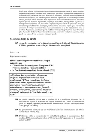 GB.316/INS/9/1


              la décision relative à certaines revendications (prestations concernant le panier de base,
              augmentation des frais reconnus pour les missions officielles; augmentation du montant de
              l’assurance-vie; extension des soins médicaux et dentaires; extension de la couverture en
              matière de transports). Le communiqué du ministère signale que les décisions pertinentes
              ont été prises en dehors du cadre de la négociation de la convention collective. Le comité
              signale que ces décisions importantes, du fait qu’elles ont été prises pendant la période de
              la négociation collective, ont pu donner l’impression que l’action du syndicat n’était pas
              nécessaire pour obtenir les avantages professionnels. Le comité espère qu’à l’avenir les
              décisions de ce type donneront lieu à des consultations ou à des négociations avec le
              syndicat. Néanmoins, constatant que le problème principal du présent cas n’est désormais
              plus d’actualité du fait de l’adoption de la nouvelle convention collective, le comité estime
              que le cas n’appelle pas un examen plus approfondi.

Recommandation du comité

      667. Au vu des conclusions qui précèdent, le comité invite le Conseil d’administration
           à décider que ce cas ne nécessite pas d’examen plus approfondi.


CAS N° 2516

RAPPORT INTÉRIMAIRE

Plainte contre le gouvernement de l’Ethiopie
présentée par
– l’Association des enseignants éthiopiens (ETA)
– l’Internationale de l’éducation (IE) et
– la Confédération syndicale internationale (CSI)

Allégations: Les organisations plaignantes
allèguent de graves violations des droits
syndicaux de l’ETA, y compris une ingérence
permanente dans l’organisation interne de cette
association, l’empêchant de fonctionner
normalement, et une ingérence sous forme de
menaces, licenciements, arrestations, détention
et mauvais traitements à l’égard des membres de
l’ETA

      668. Le comité a examiné ce cas pour la dernière fois à sa réunion de novembre 2011 à
              l’occasion de laquelle il a présenté un rapport intérimaire au Conseil d’administration.
              [Voir 362e rapport, approuvé par le Conseil d’administration à sa 312e session (novembre
              2011), paragr. 776 à 808.]

      669. Le gouvernement a fait part de ses observations dans des communications en date du
              7 mars et du 8 octobre 2012.

      670. L’Ethiopie a ratifié la convention (no 87) sur la liberté syndicale et la protection du droit
              syndical, 1948, ainsi que la convention (no 98) sur le droit d’organisation et de négociation
              collective, 1949.




174                                                                    GB316-INS_9-1_[2012-11-0030-01]-Web-Fr.docx
 