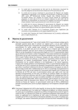 GB.316/INS/9/1

                 j)   Le comité prie le gouvernement de faire part de ses observations concernant les
                      nouvelles allégations de harcèlement des militants de la NTA présentées par l’IE.
                 k)   Le comité prie de nouveau instamment le gouvernement de diligenter une enquête,
                      indépendante et approfondie, sur les allégations de harcèlement, en septembre-novembre
                      2007, contre Mmes Berhanework Zewdie, Aregash Abu, Elfinesh Demissie et
                      M. Wasihun Melese, tous membres du Conseil exécutif national de l’organisation
                      plaignante, et contre plus de 50 de ses militants syndicaux les plus actifs, afin de
                      déterminer les responsabilités, de sanctionner les coupables et de prévenir la répétition
                      d’actes similaires. Il prie le gouvernement de le tenir informé à cet égard.
                 l)   Le comité prie de nouveau instamment le gouvernement de diligenter une enquête
                      indépendante sur les allégations de harcèlement de sept syndicalistes survenu entre
                      février et août 2008 et de fournir une réponse détaillée quant à son résultat.
                 m)   Le comité attire l’attention de la Commission d’experts pour l’application des
                      conventions et recommandations sur les aspects législatifs de ce cas.
                 n)   Le comité attire l’attention du Conseil d’administration sur le caractère extrêmement
                      grave et urgent du présent cas.


B.    Réponse du gouvernement

      672. Dans ses communications du 7 mars et du 8 octobre 2012, le gouvernement souligne que la
           principale question posée dans le présent cas suppose qu’il y ait un autre syndicat
           d’enseignants légitime que l’Association des enseignants éthiopiens (ETA). Cependant, le
           gouvernement n’a aucun mandat pour octroyer ou refuser l’enregistrement d’une
           association, il est plutôt tenu par la loi de travailler avec n’importe quel interlocuteur
           légalement enregistré, quel que soit le secteur ou la profession que ce dernier représente.
           Dans le cas des enseignants, la seule association légale est l’ETA. Le gouvernement répète
           que le ministère de la Justice a refusé d’enregistrer l’Association nationale des enseignants
           (NTA) parce qu’une autre association avait déjà été enregistrée sous un nom similaire. La
           NTA a porté l’affaire devant les tribunaux, lesquels ont tous confirmé la décision du
           ministère en se fondant sur le fait que, au moment où l’association a formé son recours, les
           compétences en matière d’enregistrement avaient été transférées en vertu de la
           Proclamation sur les sociétés caritatives et de bienfaisance à un nouvel organisme,
           l’Agence des sociétés caritatives et de bienfaisance (CSA). Le gouvernement explique une
           fois de plus que la NTA a présenté une demande d’enregistrement auprès de la CSA, mais
           que celle-ci a confirmé la décision de refus de l’enregistrement en invoquant, en outre, le
           laps de temps écoulé entre l’établissement de la NTA et la demande d’enregistrement la
           concernant. Pour ce qui est de la plainte de l’association selon laquelle elle n’a jamais reçu
           la décision de la CSA par écrit, le gouvernement précise que, après avoir reçu une
           demande d’enregistrement, la CSA peut, soit délivrer un certificat valable, soit rejeter la
           demande en motivant sa décision, mais elle n’a pas l’obligation de s’expliquer par écrit. En
           outre, une explication écrite n’est pas la condition préalable à la formation d’un recours
           contre une décision défavorable. Selon le gouvernement, dans le présent cas, la CSA avait
           effectivement établi un document écrit, adressé à la NTA, que celle-ci n’est pas venue
           chercher au bureau de l’agence. Le gouvernement estime que la NTA a délibérément
           perturbé la procédure pour couvrir sa propre négligence et son incapacité d’interjeter appel
           à temps.

      673. Concernant l’allégation de la NTA selon laquelle, en raison du refus d’enregistrement, elle
           a subi un harcèlement qui s’est traduit par l’obligation de déplacer ses bureaux plusieurs
           fois parce que les propriétaires exigeaient un certificat d’enregistrement avant de signer le
           contrat de bail, et s’agissant de la crainte de l’organisation plaignante d’être poursuivie en
           justice en application de la législation de lutte contre le terrorisme, le gouvernement
           considère que la NTA n’a pas fourni d’informations détaillées sur ce point. Il explique que,
           en Ethiopie, une relation contractuelle prévoyant la location de biens immeubles est régie



176                                                                     GB316-INS_9-1_[2012-11-0030-01]-Web-Fr.docx
 