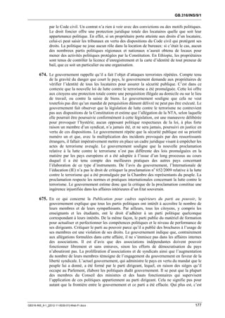 GB.316/INS/9/1


               par le Code civil. Un contrat n’a rien à voir avec des convictions ou des motifs politiques.
               Le droit foncier offre une protection juridique totale des locataires quelle que soit leur
               appartenance politique. En effet, si un propriétaire porte atteinte aux droits d’un locataire,
               celui-ci peut saisir les tribunaux en vertu des dispositions du Code civil qui protègent ses
               droits. La politique ne joue aucun rôle dans la location de bureaux: si c’était le cas, aucun
               des nombreux partis politiques régionaux et nationaux n’aurait obtenu de locaux pour
               mener des activités politiques protégées par la Constitution. En Ethiopie, les propriétaires
               sont tenus de contrôler la licence d’enregistrement et la carte d’identité de tout preneur de
               bail, que ce soit un particulier ou une organisation.

        674. Le gouvernement rappelle qu’il a fait l’objet d’attaques terroristes répétées. Compte tenu
               de la gravité du danger que court le pays, le gouvernement demande aux propriétaires de
               vérifier l’identité de tous les locataires pour assurer la sécurité publique. C’est dans ce
               contexte que la nouvelle loi de lutte contre le terrorisme a été promulguée. Cette loi offre
               aux citoyens une protection totale contre une perquisition illégale au domicile ou sur le lieu
               de travail, ou contre la saisie de biens. Le gouvernement souligne que cela ne veut
               toutefois pas dire qu’un mandat de perquisition dûment délivré ne peut pas être exécuté. Le
               gouvernement fait observer que la législation de lutte contre le terrorisme ne contrevient
               pas aux dispositions de la Constitution et estime que l’allégation de la NTA, selon laquelle
               elle pourrait être poursuivie conformément à cette législation, est une manœuvre délibérée
               pour provoquer l’hystérie; aucun opposant politique respectueux de la loi, à plus forte
               raison un membre d’un syndicat, n’a jamais été, et ne sera jamais, poursuivi en justice en
               vertu de ces dispositions. Le gouvernement répète que la sécurité publique est sa priorité
               numéro un et que, avec la multiplication des incidents provoqués par des ressortissants
               étrangers, il fallait impérativement mettre en place un cadre juridique visant à empêcher les
               actes de terrorisme aveugle. Le gouvernement souligne que la nouvelle proclamation
               relative à la lutte contre le terrorisme n’est pas différente des lois promulguées en la
               matière par les pays européens et a été adoptée à l’issue d’un long processus au cours
               duquel il a été tenu compte des meilleures pratiques des autres pays concernant
               l’élaboration de ce type d’instruments. De l’avis du gouvernement, l’Internationale de
               l’éducation (IE) n’a pas le droit de critiquer la proclamation no 652/2009 relative à la lutte
               contre le terrorisme qui a été promulguée par la Chambre des représentants du peuple. La
               proclamation respecte les normes et pratiques internationales concernant la lutte contre le
               terrorisme. Le gouvernement estime donc que la critique de la proclamation constitue une
               ingérence injustifiée dans les affaires intérieures d’un Etat souverain.

        675. En ce qui concerne la Publication pour cadres supérieurs du parti au pouvoir, le
               gouvernement explique que tous les partis politiques ont intérêt à accroître le nombre de
               leurs membres et de leurs sympathisants. Par ailleurs, tous les citoyens, y compris les
               enseignants et les étudiants, ont le droit d’adhérer à un parti politique quelconque
               correspondant à leurs intérêts. De la même façon, le parti publie du matériel de formation
               pour actualiser et perfectionner les compétences politiques et le niveau de performance de
               ses dirigeants. Critiquer le parti au pouvoir parce qu’il a publié des brochures à l’usage de
               ses membres est une violation de ses droits. Le gouvernement indique que, contrairement
               aux allégations formulées dans cette affaire, il ne s’immisce pas dans les affaires internes
               des associations. Il est d’avis que des associations indépendantes doivent pouvoir
               fonctionner librement et sans entraves, sinon les efforts de démocratisation du pays
               n’aboutiront pas. La prolifération d’associations et de syndicats ainsi que l’augmentation
               du nombre de leurs membres témoigne de l’engagement du gouvernement en faveur de la
               liberté syndicale. L’actuel gouvernement, qui administre le pays en vertu du mandat que le
               peuple lui a donné, a été formé par le parti dirigeant, lequel, en raison des sièges qu’il
               occupe au Parlement, élabore les politiques dudit gouvernement. Il se peut que la plupart
               des membres du Conseil des ministres et des hauts fonctionnaires qui supervisent
               l’application de ces politiques appartiennent au parti dirigeant. Cela ne signifie pas pour
               autant que la frontière entre le gouvernement et ce parti a été effacée. Qui plus est, c’est



GB316-INS_9-1_[2012-11-0030-01]-Web-Fr.docx                                                              177
 