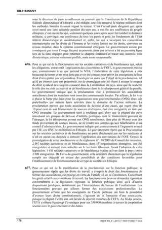 GB.316/INS/9/1


            sous la direction du parti actuellement au pouvoir que la Constitution de la République
            fédérale démocratique d’Ethiopie a été rédigée, une fois renversé le régime militaire dont
            les méthodes brutales faisaient régner la terreur. C’est l’actuel parti dirigeant qui, après
            avoir mené une lutte acharnée pendant dix-sept ans, a mis fin aux souffrances du peuple
            éthiopien; c’est encore lui qui, seulement quelques jours après avoir fait tomber la dictature
            militaire, a convoqué une conférence de tous les partis et posé les fondements de l’Etat
            fédéral démocratique et constitutionnel et, enfin, lui qui a incorporé les conventions
            internationales sur les droits de l’homme et les traités fondés sur les droits, convenus au
            niveau mondial, dans le système constitutionnel éthiopien. Le gouvernement estime par
            conséquent que ternir l’image du parti au pouvoir, alors que celui-ci a été en première ligne
            lors de la lutte engagée pour refermer le chapitre totalitaire et tracer une nouvelle voie
            démocratique, est non seulement perfide, mais aussi irresponsable.

      676. Pour ce qui est de la Proclamation sur les sociétés caritatives et de bienfaisance qui, selon
            les allégations, entraverait l’application des conventions de l’OIT, le gouvernement précise
            que, contrairement à ce que prétend la NTA, l’élaboration de cette législation a pris
            beaucoup de temps et ne peut donc pas avoir été conçue pour priver les enseignants de leur
            droit d’enregistrer une organisation. Il souligne en outre que l’objet de la proclamation, tel
            qu’il est énoncé dans son préambule, est de promulguer une loi visant à assurer le respect
            du droit syndical des citoyens consacré dans la Constitution du pays, ainsi que de soutenir
            le rôle des sociétés caritatives et de bienfaisance dans le développement général du peuple.
            Le gouvernement indique que la proclamation vise à promouvoir les associations
            autochtones dont les mandants sont issus des communautés locales. Par ailleurs, la loi vise
            à placer la barre plus haut pour les organisations non gouvernementales (ONG) dites «de
            portefeuille» qui mènent leurs activités dans le domaine de l’action militante. La
            proclamation prévoit que toute association de défense d’une cause, qui reçoit plus de
            10 pour cent de son financement de sources extérieures, doit être enregistrée en tant que
            ONG étrangère. Le gouvernement tient à souligner que, alors que la plupart des pays
            interdisent les groupes de défense d’intérêts politiques dont le financement provient de
            l’étranger, la loi éthiopienne permet aux ONG autochtones, dont plus de 90 pour cent des
            fonds proviennent de sources locales, de ne rendre des comptes qu’aux bénéficiaires et au
            conseil d’administration. Le gouvernement indique que, contrairement à l’argument avancé
            par l’IE, ces ONG se multiplient en Ethiopie. Le gouvernement répète que la Proclamation
            sur les sociétés caritatives et de bienfaisance ne porte absolument pas sur les syndicats et
            n’est en aucun cas destinée à entraver l’application des conventions de l’OIT. Depuis la
            promulgation de cette proclamation et du règlement no 168/2009 du Conseil des ministres,
            2 567 sociétés caritatives et de bienfaisance, dont 357 organisations étrangères, ont été
            enregistrées et mènent leurs activités sur le territoire éthiopien. Avant l’adoption de cette
            législation, 1 655 sociétés caritatives et de bienfaisance étaient actives dans le pays contre
            3 800 enregistrées. De l’avis du gouvernement, cela démontre clairement que la législation
            remplit ses objectifs en créant des possibilités et des conditions favorables pour
            l’établissement et le fonctionnement de ce type de sociétés en Ethiopie.

      677. Pour ce qui est de la modification de la proclamation sur la fonction publique, le
            gouvernement répète que les droits du travail, y compris le droit des fonctionnaires de
            former des associations, est protégé en vertu de l’article 42 de la Constitution. Concernant
            les griefs relatifs aux conditions de travail, les fonctionnaires peuvent demander réparation
            conformément à la législation régissant la fonction publique ainsi qu’à d’autres
            dispositions juridiques, notamment par l’intermédiaire du bureau de l’ombudsman. Les
            fonctionnaires peuvent par ailleurs former des associations professionnelles. Le
            gouvernement affirme que les enseignants de l’école publique ont bien la possibilité
            d’exercer leurs droits constitutionnels, s’agissant de la formation d’une association,
            puisque la plupart d’entre eux ont décidé de devenir membres de l’ETA. Au fil des années,
            l’ETA a obtenu beaucoup d’avantages pour ses 350 000 membres à travers la coopération
            sociale avec le gouvernement et des luttes.



178                                                                   GB316-INS_9-1_[2012-11-0030-01]-Web-Fr.docx
 