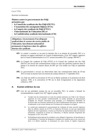 GB.316/INS/9/1


CAS N° 2723

RAPPORT INTÉRIMAIRE

Plaintes contre le gouvernement des Fidji
présentées par
– le Conseil des syndicats des îles Fidji (FICTU)
– l’Association des enseignants fidjiens (FTA)
– le Congrès des syndicats de Fidji (FTUC)
– l’Internationale de l’éducation (IE) et
– la Confédération syndicale internationale (CSI)

Allégations: Licenciement d’un dirigeant
syndical dans le secteur du service public de
l’éducation, harcèlement antisyndical
permanent et ingérence dans les affaires
internes des syndicats

        693. Le comité a examiné ce cas pour la dernière fois à sa réunion de novembre 2011 et a
               présenté un rapport intérimaire au Conseil d’administration. [Voir 362e rapport, approuvé
               par le Conseil d’administration à sa 312e session (novembre 2011), paragr. 809-847.]

        694. Le Congrès des syndicats de Fidji (FTUC) et le Conseil des syndicats des îles Fidji
               (FICTU) ont envoyé des communications écrites au sujet des questions soulevées dans la
               plainte à la mission de contacts directs du BIT qui s’est rendue aux Fidji en septembre
               2012.

        695. Le gouvernement a envoyé ses observations dans une communication datée du 28 mai
               2012 et remis un dossier écrit à la mission de contacts directs le 17 septembre 2012.

        696. Les Fidji ont ratifié la convention (no 87) sur la liberté syndicale et la protection du droit
               syndical, 1948, et la convention (no 98) sur le droit d’organisation et de négociation
               collective, 1949.

A.       Examen antérieur du cas

        697. Lors de son précédent examen du cas en novembre 2011, le comité a formulé les
               recommandations ci-après [voir 362e rapport, paragr. 847]:

                      a)    Compte tenu du remaniement en cours du système judiciaire aux Fidji et de l’absence
                            apparente de toute garantie constitutionnelle, le comité demande au gouvernement
                            d’adopter les mesures nécessaires pour procéder à la réintégration immédiate de
                            M. Koroi dans ses fonctions antérieures de chef d’établissement sans perte de salaire ou
                            d’indemnités, et de le tenir informé sur l’évolution de la situation à cet égard.
                      b)    Le comité prie instamment le gouvernement de s’abstenir de toute nouvelle ingérence
                            dans les affaires internes de la FTA et d’autoriser M. Koroi, en tant que représentant
                            légitime de cette organisation, à exercer ses fonctions de représentation dans les réunions
                            pertinentes, notamment le Forum de l’éducation, le Bureau national d’agrément des
                            enseignants, la JCC et le CSB.
                      c)    Profondément préoccupé par les nombreux actes allégués d’agression, de harcèlement et
                            d’intimidation à l’encontre de dirigeants et membres de syndicats pour avoir exercé leur
                            droit à la liberté syndicale, et notamment les actes récents et répétés d’agression




GB316-INS_9-1_[2012-11-0030-01]-Web-Fr.docx                                                                       185
 