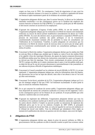 GB.316/INS/9/1


            couper ses liens avec le TWU. En conséquence, l’unité de négociation n’a pas versé les
            cotisations syndicales retenues à la source au syndicat. Le syndicat a également dû fermer
            son bureau et opère maintenant à partir de la résidence du secrétaire général.

      702. L’organisation plaignante déclare que, dans le secteur bancaire, le décret sur les industries
            nationales essentielles a eu des conséquences graves sur le Syndicat des employés des
            secteurs bancaire et financier de Fidji (FBFSU). Le syndicat a perdu près de 400 membres
            et doit encore conclure un accord avec les employeurs.

      703. S’agissant des règlements d’urgence d’ordre public (PER), ils ont été annulés, mais
            l’organisation plaignante allègue que les restrictions à la liberté de réunion sont maintenant
            renforcées au moyen du décret portant modification (amendement) du décret sur l’ordre
            public (POAD). Au cours des derniers mois, le gouvernement a suspendu le POAD sous la
            pression du mouvement syndical, des partis politiques et de la Commission
            constitutionnelle récemment nommée afin de permettre la tenue de consultations sur
            l’élaboration de la Constitution. Toutefois, la partie plaignante est convaincue que les
            restrictions à la liberté de réunion seront de nouveau mises en œuvre peu de temps après
            que la Commission constitutionnelle aura terminé ses consultations publiques, vers le
            milieu d’octobre.

      704. Concernant la liberté des médias, l’organisation plaignante déclare que les médias des Fidji
            ne sont pas libres et allègue que, pendant que le régime se vante d’avoir des médias libres
            et les appelle à faire des reportages librement, des agents du régime contactent directement
            les différents médias pour leur donner des instructions concernant les sujets sur lesquels ils
            ne doivent pas faire de reportage. Trois récents communiqués de presse envoyés par le
            FICTU à propos du débat sur le salaire minimum dans le pays n’ont été publiés nulle part,
            en dépit du fait qu’ils ont été envoyés directement et personnellement à des journalistes et
            aux adresses de presse officielle d’organisations médiatiques.

      705. Concernant le Conseil consultatif sur les relations de travail (ERAB), le FICTU n’y est pas
            représenté. L’organisation plaignante indique que, selon les informations dont elle dispose,
            des discussions ont eu lieu au sujet des décrets, mais elles n’ont abouti à rien et l’on croit
            qu’elles sont terminées.

      706. Concernant Tevita Koroi, président de la FTA, l’organisation plaignante indique qu’il n’a
            pas été réintégré malgré le fait que l’OIT l’ait fortement recommandé. Il aurait quitté le
            pays en raison de contraintes financières.

      707. En ce qui concerne les syndicats du secteur public, l’organisation plaignante allègue que
            leurs dispositifs de retenue des cotisations syndicales à la source ont été supprimés. Cela a
            eu des conséquences graves sur les finances de ces syndicats. Il est peu probable que cette
            situation s’améliore dans un avenir proche.

      708. S’agissant du règlement des différends, l’organisation plaignante déclare que tous les
            travailleurs et les syndicats touchés par le décret sur les industries nationales essentielles et
            les autres décrets relatifs à l’emploi ne peuvent accéder au mécanisme de règlement des
            différends prévu par la loi sur les relations d’emploi de 2007 (ERP), la principale
            législation en matière de travail des Fidji, en vertu de laquelle les services de médiation et
            le tribunal du travail sont établis. Tous les différends qui attendaient d’être réglés au
            moment de la publication des décrets en question ont été clos depuis, sans avoir été réglés.

2.    Allégations du FTUC

      709. L’organisation plaignante déclare que, depuis la prise de pouvoir militaire en 2006, le
            gouvernement a fait des syndicats sa cible et cherché à mettre en péril leur existence même



188                                                                    GB316-INS_9-1_[2012-11-0030-01]-Web-Fr.docx
 
