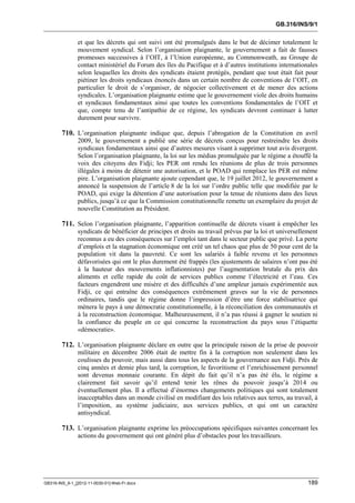 GB.316/INS/9/1


               et que les décrets qui ont suivi ont été promulgués dans le but de décimer totalement le
               mouvement syndical. Selon l’organisation plaignante, le gouvernement a fait de fausses
               promesses successives à l’OIT, à l’Union européenne, au Commonweath, au Groupe de
               contact ministériel du Forum des îles du Pacifique et à d’autres institutions internationales
               selon lesquelles les droits des syndicats étaient protégés, pendant que tout était fait pour
               piétiner les droits syndicaux énoncés dans un certain nombre de conventions de l’OIT, en
               particulier le droit de s’organiser, de négocier collectivement et de mener des actions
               syndicales. L’organisation plaignante estime que le gouvernement viole des droits humains
               et syndicaux fondamentaux ainsi que toutes les conventions fondamentales de l’OIT et
               que, compte tenu de l’antipathie de ce régime, les syndicats devront continuer à lutter
               durement pour survivre.

        710. L’organisation plaignante indique que, depuis l’abrogation de la Constitution en avril
               2009, le gouvernement a publié une série de décrets conçus pour restreindre les droits
               syndicaux fondamentaux ainsi que d’autres mesures visant à supprimer tout avis divergent.
               Selon l’organisation plaignante, la loi sur les médias promulguée par le régime a étouffé la
               voix des citoyens des Fidji; les PER ont rendu les réunions de plus de trois personnes
               illégales à moins de détenir une autorisation, et le POAD qui remplace les PER est même
               pire. L’organisation plaignante ajoute cependant que, le 19 juillet 2012, le gouvernement a
               annoncé la suspension de l’article 8 de la loi sur l’ordre public telle que modifiée par le
               POAD, qui exige la détention d’une autorisation pour la tenue de réunions dans des lieux
               publics, jusqu’à ce que la Commission constitutionnelle remette un exemplaire du projet de
               nouvelle Constitution au Président.

        711. Selon l’organisation plaignante, l’apparition continuelle de décrets visant à empêcher les
               syndicats de bénéficier de principes et droits au travail prévus par la loi et universellement
               reconnus a eu des conséquences sur l’emploi tant dans le secteur public que privé. La perte
               d’emplois et la stagnation économique ont créé un tel chaos que plus de 50 pour cent de la
               population vit dans la pauvreté. Ce sont les salariés à faible revenu et les personnes
               défavorisées qui ont le plus durement été frappés (les ajustements de salaires n’ont pas été
               à la hauteur des mouvements inflationnistes) par l’augmentation brutale du prix des
               aliments et celle rapide du coût de services publics comme l’électricité et l’eau. Ces
               facteurs engendrent une misère et des difficultés d’une ampleur jamais expérimentée aux
               Fidji, ce qui entraîne des conséquences extrêmement graves sur la vie de personnes
               ordinaires, tandis que le régime donne l’impression d’être une force stabilisatrice qui
               mènera le pays à une démocratie constitutionnelle, à la réconciliation des communautés et
               à la reconstruction économique. Malheureusement, il n’a pas réussi à gagner le soutien ni
               la confiance du peuple en ce qui concerne la reconstruction du pays sous l’étiquette
               «démocratie».

        712. L’organisation plaignante déclare en outre que la principale raison de la prise de pouvoir
               militaire en décembre 2006 était de mettre fin à la corruption non seulement dans les
               coulisses du pouvoir, mais aussi dans tous les aspects de la gouvernance aux Fidji. Près de
               cinq années et demie plus tard, la corruption, le favoritisme et l’enrichissement personnel
               sont devenus monnaie courante. En dépit du fait qu’il n’a pas été élu, le régime a
               clairement fait savoir qu’il entend tenir les rênes du pouvoir jusqu’à 2014 ou
               éventuellement plus. Il a effectué d’énormes changements politiques qui sont totalement
               inacceptables dans un monde civilisé en modifiant des lois relatives aux terres, au travail, à
               l’imposition, au système judiciaire, aux services publics, et qui ont un caractère
               antisyndical.

        713. L’organisation plaignante exprime les préoccupations spécifiques suivantes concernant les
               actions du gouvernement qui ont généré plus d’obstacles pour les travailleurs.




GB316-INS_9-1_[2012-11-0030-01]-Web-Fr.docx                                                              189
 