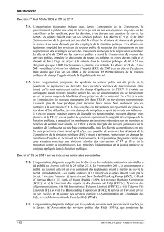 GB.316/INS/9/1


Décrets nos 9 et 10 de 2009 et 21 de 2011

      714. L’organisation plaignante indique que, depuis l’abrogation de la Constitution, le
            gouvernement a publié une série de décrets qui ont eu des conséquences majeures sur les
            travailleurs et les syndicats; pour les derniers, c’est devenu une question de survie. Au
            départ, les décrets étaient axés sur les services publics. Les décrets nos 9 et 10 de 2009
            (Administration de la justice) ont entraîné la clôture de dizaines de dossiers de plaintes
            existants et en cours déposés par des employés de la fonction publique. Ces décrets ont
            également empêché les syndicats du secteur public de négocier des changements ou une
            augmentation des avantages sociaux des travailleurs au moyen de la négociation collective.
            Le décret no 6 de 2009 sur les services publics a aboli la Commission de recours des
            services publics, entraîné le classement de toutes les affaires en cours devant celle-ci et
            abaissé de force l’âge de départ à la retraite dans la fonction publique de 60 à 55 ans,
            obligeant quelque 2 000 fonctionnaires à prendre leur retraite. Le décret no 21 du 16 mai
            2011 modifiant la loi sur les relations d’emploi (ERP) de 2007 était un décret d’exclusion
            étant donné que l’un de ses effets a été d’exclure 15 000 travailleurs de la fonction
            publique du champ d’application de la législation du travail.

      715. Selon l’organisation plaignante, les syndicats du secteur public ont été privés de la
            possibilité de représenter ou défendre leurs membres victimes de discrimination étant
            donné qu’ils sont maintenant exclus du champ d’application de l’ERP. Il n’existe par
            conséquent aucun recours possible contre les cas de discrimination ou de harcèlement
            sexuel ni aucun moyen de bénéficier d’une protection de la maternité. En effet, à la suite
            de l’introduction du nouveau paragraphe 266 dans l’ERP, les travailleurs susmentionnés
            n’avaient plus de base juridique pour réclamer leurs droits. Non seulement cela est
            contraire à la convention no 111, mais en plus ces travailleurs ont également été privés de
            leur droit d’être défendus, certains champs de compétence ayant été retirés aux tribunaux.
            Il n’existe aucune instance auprès de laquelle les fonctionnaires puissent déposer leurs
            plaintes, et le FTUC, en sa qualité de syndicat représentant la majorité des employés de la
            fonction publique, a enregistré les nombreuses réclamations présentées par ses membres au
            bénéfice de contrats individuels. Le FTUC a même interjeté des recours judiciaires sur la
            question de l’embauche sur une base contractuelle, mais les décrets susmentionnés ont mis
            fin aux procédures étant donné qu’il n’est pas possible de contester les décisions de la
            Commission de la fonction publique (PSC) visant à réformer, restructurer ou changer les
            conditions d’emploi et de travail des fonctionnaires. L’organisation plaignante estime que
            cette situation constitue une violation absolue des conventions nos 87 et 98 et de la
            protection contre la discrimination. Les principes fondamentaux de la justice naturelle ne
            sont pas appliqués dans la fonction publique.

Décret no 35 de 2011 sur les industries nationales essentielles

      716. L’organisation plaignante rappelle que le décret sur les industries nationales essentielles a
            été publié au Journal officiel le 29 juillet 2011. Le 9 septembre 2011, le gouvernement a
            publié au Journal officiel un avis contenant des règlements visant à mettre en œuvre le
            décret immédiatement. Les quatre secteurs et 11 entreprises ci-après étaient visés par le
            décret: 1) secteur financier: i) Australia and New Zealand Banking Group (ANZ); ii) Bank
            of Baroda (BoB); iii) Bank of South Pacific (BSP); iv) Westpac Banking Corporation
            (WBC); et v) la Direction des impôts et des douanes de Fidji (FRCA); 2) secteur des
            télécommunications: vi) Fiji International Telecom Limited (FINTEL); vii) Telecom Fiji
            Limited (TFL); et viii) Fiji Broadcasting Corporation (FBC); 3) secteur de l’aviation civile:
            ix) Air Pacific; et 4) secteur des services publics: x) Administration de l’électricité des
            Fidji; et xi) Administration de l’eau des Fidji (WAF).

      717. L’organisation plaignante indique que les syndicats suivants sont présentement touchés par
            le décret: i) l’Association des services publics des Fidji (FPSA), qui représente les



190                                                                  GB316-INS_9-1_[2012-11-0030-01]-Web-Fr.docx
 