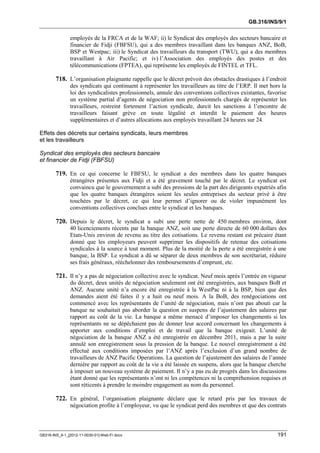 GB.316/INS/9/1


               employés de la FRCA et de la WAF; ii) le Syndicat des employés des secteurs bancaire et
               financier de Fidji (FBFSU), qui a des membres travaillant dans les banques ANZ, BoB,
               BSP et Westpac; iii) le Syndicat des travailleurs du transport (TWU), qui a des membres
               travaillant à Air Pacific; et iv) l’Association des employés des postes et des
               télécommunications (FPTEA), qui représente les employés de FINTEL et TFL.

        718. L’organisation plaignante rappelle que le décret prévoit des obstacles drastiques à l’endroit
               des syndicats qui continuent à représenter les travailleurs au titre de l’ERP. Il met hors la
               loi des syndicalistes professionnels, annule des conventions collectives existantes, favorise
               un système partial d’agents de négociation non professionnels chargés de représenter les
               travailleurs, restreint fortement l’action syndicale, durcit les sanctions à l’encontre de
               travailleurs faisant grève en toute légalité et interdit le paiement des heures
               supplémentaires et d’autres allocations aux employés travaillant 24 heures sur 24.

Effets des décrets sur certains syndicats, leurs membres
et les travailleurs

Syndicat des employés des secteurs bancaire
et financier de Fidji (FBFSU)

        719. En ce qui concerne le FBFSU, le syndicat a des membres dans les quatre banques
               étrangères présentes aux Fidji et a été gravement touché par le décret. Le syndicat est
               convaincu que le gouvernement a subi des pressions de la part des dirigeants expatriés afin
               que les quatre banques étrangères soient les seules entreprises du secteur privé à être
               touchées par le décret, ce qui leur permet d’ignorer ou de violer impunément les
               conventions collectives conclues entre le syndicat et les banques.

        720. Depuis le décret, le syndicat a subi une perte nette de 450 membres environ, dont
               40 licenciements récents par la banque ANZ, soit une perte directe de 60 000 dollars des
               Etats-Unis environ de revenu au titre des cotisations. Le revenu restant est précaire étant
               donné que les employeurs peuvent supprimer les dispositifs de retenue des cotisations
               syndicales à la source à tout moment. Plus de la moitié de la perte a été enregistrée à une
               banque, la BSP. Le syndicat a dû se séparer de deux membres de son secrétariat, réduire
               ses frais généraux, rééchelonner des remboursements d’emprunt, etc.

        721. Il n’y a pas de négociation collective avec le syndicat. Neuf mois après l’entrée en vigueur
               du décret, deux unités de négociation seulement ont été enregistrées, aux banques BoB et
               ANZ. Aucune unité n’a encore été enregistrée à la WestPac ni à la BSP, bien que des
               demandes aient été faites il y a huit ou neuf mois. A la BoB, des renégociations ont
               commencé avec les représentants de l’unité de négociation, mais n’ont pas abouti car la
               banque ne souhaitait pas aborder la question en suspens de l’ajustement des salaires par
               rapport au coût de la vie. La banque a même menacé d’imposer les changements si les
               représentants ne se dépêchaient pas de donner leur accord concernant les changements à
               apporter aux conditions d’emploi et de travail que la banque exigeait. L’unité de
               négociation de la banque ANZ a été enregistrée en décembre 2011, mais a par la suite
               annulé son enregistrement sous la pression de la banque. Le nouvel enregistrement a été
               effectué aux conditions imposées par l’ANZ après l’exclusion d’un grand nombre de
               travailleurs de ANZ Pacific Operations. La question de l’ajustement des salaires de l’année
               dernière par rapport au coût de la vie a été laissée en suspens, alors que la banque cherche
               à imposer un nouveau système de paiement. Il n’y a pas eu de progrès dans les discussions
               étant donné que les représentants n’ont ni les compétences ni la compréhension requises et
               sont réticents à prendre le moindre engagement au nom du personnel.

        722. En général, l’organisation plaignante déclare que le retard pris par les travaux de
               négociation profite à l’employeur, vu que le syndicat perd des membres et que des contrats



GB316-INS_9-1_[2012-11-0030-01]-Web-Fr.docx                                                             191
 